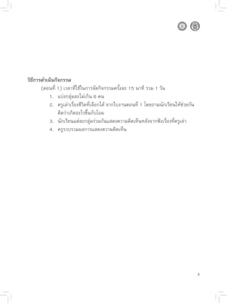 วิธีการดำเนินกิจกรรม

      (ตอนที่
1)
เวลาที่ใช้ในการจัดกิจกรรมครั้งละ
15
นาที
รวม
1
วัน

      
 1.
 แบ่งกลุ่มละไม่เกิน
6
คน

      
 2.
 ครูเล่าเรื่องชีวิตที่เลือกได้
จากใบงานตอนที่
1
โดยถามนักเรียนให้ช่วยกัน

      
 
 คิดว่าเกิดอะไรขึ้นกับโอม

      
 3.
 นักเรียนแต่ละกลุ่มร่วมกันแสดงความคิดเห็นหลังจากฟังเรื่องที่ครูเล่า

      
 4.
 ครูรวบรวมผลการแสดงความคิดเห็น




                                                                                        5
 
