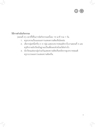 วิธีการดำเนินกิจกรรม

      (ตอนที่
2)
เวลาที่ใช้ในการจัดกิจกรรมครั้งละ
15
นาที
รวม
1
วัน

      
 1.
 ครูทบทวนเรื่องและผลการแสดงความคิดเห็นโดยย่อ

      
 2.
 เลือกกลุ่มหนึ่งหรือ
2-3
กลุ่ม
แสดงบทบาทสมมติจากใบงานตอนที่
2
และ

      
 
 ครูซักถามนักเรียนในฐานะเป็นเพื่อนจะช่วยโอมได้อย่างไร

      
 3.
 นักเรียนแต่ละกลุ่มร่วมกันแสดงความคิดเห็นหลังจากดูบทบาทสมมติ
 
 

      
 
 ครูรวบรวมผลการแสดงความคิดเห็น




                                                                            7
 