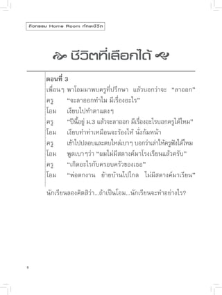 กิ จ กรรม Home Room ทั ก ษะชี ว ิ ต




               
 ิตที่เลือกได้ 
                ชีว

           ตอนที่ 3
            เพื่อนๆ
พาโอมมาพบครูที่ปรึกษา
 แล้วบอกว่าจะ
 “ลาออก”

           ครู
 “จะลาออกทำไม
มีเรื่องอะไร”

           โอม
 เงียบไปทำตาแดงๆ

           ครู
 “ปีนอยู
ม.3
แล้วจะลาออก
มีเรืองอะไรบอกครูได้ไหม”
                       ี้ ่                   ่

           โอม
 เงียบทำท่าเหมือนจะร้องไห้
นั่งก้มหน้า

           ครู
 เข้าไปปลอบและตบไหล่เบาๆ
บอกว่าเล่าให้ครูฟงได้ไหม
                                                          ั

           โอม
 พูดเบาๆว่า
“ผมไม่มีสตางค์มาโรงเรียนแล้วครับ”

           ครู
 “เกิดอะไรกับครอบครัวของเธอ”

           โอม
 “พ่อตกงาน
 ย้ายบ้านไปไกล
 ไม่มีสตางค์มาเรียน”

           นักเรียนลองคิดสิว่า...ถ้าเป็นโอม...นักเรียนจะทำอย่างไร?




8
 