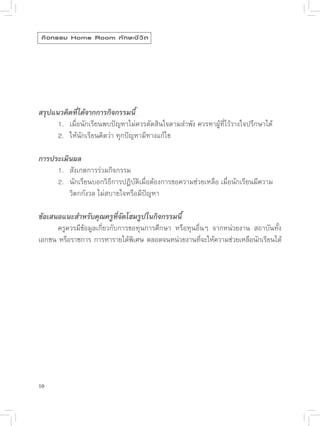 กิ จ กรรม Home Room ทั ก ษะชี ว ิ ต




สรุปแนวคิดที่ได้จากการกิจกรรมนี้

     1.
 เมื่อนักเรียนพบปัญหาไม่ควรตัดสินใจตามลำพัง
ควรหาผู้ที่ไว้วางใจปรึกษาได้

     2.
 ให้นักเรียนคิดว่า
ทุกปัญหามีทางแก้ไข

การประเมินผล


     1.
 สังเกตการร่วมกิจกรรม


     2.
 นักเรียนบอกวิธีการปฏิบัติเมื่อต้องการขอความช่วยเหลือ
เมื่อนักเรียนมีความ
                                                                                  

     
 วิตกกังวล
ไม่สบายใจหรือมีปัญหา

ข้อเสนอแนะสำหรับคุณครูที่จัดโฮมรูปในกิจกรรมนี้

     ครูควรมีข้อมูลเกี่ยวกับการขอทุนการศึกษา
 หรือทุนอื่นๆ
 จากหน่วยงาน
 สถาบันทั้ง
เอกชน
หรือราชการ
การหารายได้พเศษ
ตลอดจนหน่วยงานทีจะให้ความช่วยเหลือนักเรียนได้
                                  ิ                      ่





10
 