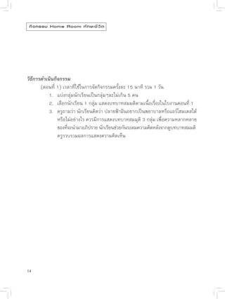กิ จ กรรม Home Room ทั ก ษะชี ว ิ ต




วิธีการดำเนินกิจกรรม

      (ตอนที่
1)
เวลาที่ใช้ในการจัดกิจกรรมครั้งละ
15
นาที
รวม
1
วัน

      
 1.
 แบ่งกลุ่มนักเรียนเป็นกลุ่มๆละไม่เกิน
5
คน

      
 2.
 เลือกนักเรียน
1
กลุ่ม
แสดงบทบาทสมมติตามเนื้อเรื่องในใบงานตอนที่
1


      
 3.
 ครูถามว่า
นักเรียนคิดว่า
ปลายฟ้าฝันอยากเป็นพยาบาลหรือแอร์โฮมเตสได้

      
 
 หรือไม่อย่างไร
ควรมีการแสดงบทบาทสมมุติ
3
กลุ่ม
เพื่อความหลากหลาย

      
 
 ของทีจะนำมาอภิปราย
นักเรียนช่วยกันระดมความคิดหลังจากดูบทบาทสมมติ
                    ่

      
 
 ครูรวบรวมผลการแสดงความคิดเห็น




14
 
