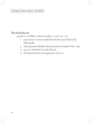 กิ จ กรรม Home Room ทั ก ษะชี ว ิ ต




วิธีการดำเนินกิจกรรม

      (ตอนที่
2)
เวลาที่ใช้ในการจัดกิจกรรมครั้งละ
15
นาที
รวม
1
วัน

      
 1.
 ครูทบทวนผลการแสดงความคิดเห็นของนักเรียน
ครูเล่าเรื่องตอนที่
2


      
 
 ให้นักเรียนฟัง

      
 2.
 แต่ละกลุมระดมความคิดเห็นว่าแล้วออกมาแสดงบทบาทสมมติ
2
หรือ
3

กลุม
                      ่                                                      ่

      
 3.
 ครูถามว่า
นักเรียนคิดว่าปลายฟ้าเป็นอะไร


      
 4.
 นักเรียนช่วยกันอภิปรายและครูสรุปผลการอภิปราย




16
 