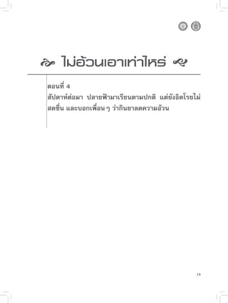 
 อ้วนเอาเท่าไหร่

  
  ไม่

   ตอนที่ 4
    สัปดาห์ต่อมา ปลายฟ้ามาเรียนตามปกติ แต่ยังอิดโรยไม่
    สดชื่น และบอกเพื่อนๆ ว่ากินยาลดความอ้วน




                                                    19
 