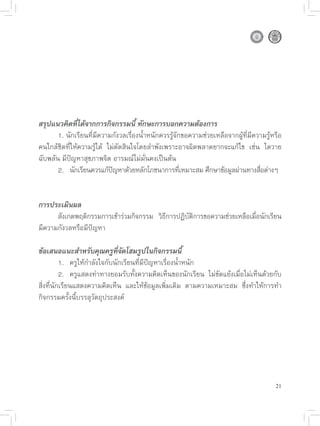 สรุปแนวคิดที่ได้จากการกิจกรรมนี้ ทักษะการบอกความต้องการ

      1.
นักเรียนที่มีความกังวลเรื่องน้ำหนักควรรู้จักขอความช่วยเหลือจากผู้ที่มีความรู้หรือ
คนใกล้ชิดที่ให้ความรู้ได้
 ไม่ตัดสินใจโดยลำพังเพราะอาจผิดพลาดยากจะแก้ไข
 เช่น
 ไตวาย
ฉับพลัน
มีปัญหาสุขภาพจิต
อารมณ์ไม่มั่นคงเป็นต้น

      2.
 นักเรียนควรแก้ปญหาด้วยหลักโภชนาการทีเหมาะสม
ศึกษาข้อมูลผ่านทางสือต่างๆ
                             ั                        ่                            ่


การประเมินผล

      สังเกตพฤติกรรมการเข้าร่วมกิจกรรม
 วิธการปฏิบตการขอความช่วยเหลือเมือนักเรียน
                                               ี        ั ิ                      ่
มีความกังวลหรือมีปัญหา

ข้อเสนอแนะสำหรับคุณครูที่จัดโฮมรูปในกิจกรรมนี้

         1.
 ครูให้กำลังใจกับนักเรียนที่มีปัญหาเรื่องน้ำหนัก

         2.
 ครูแสดงท่าทางยอมรับทั้งความคิดเห็นของนักเรียน
 ไม่ขัดแย้งเมื่อไม่เห็นด้วยกับ
สิ่งที่นักเรียนแสดงความคิดเห็น
 และให้ข้อมูลเพิ่มเติม
 ตามความเหมาะสม
 ซึ่งทำให้การทำ
กิจกรรมครั้งนี้บรรลุวัตถุประสงค์







                                                                                        21
 