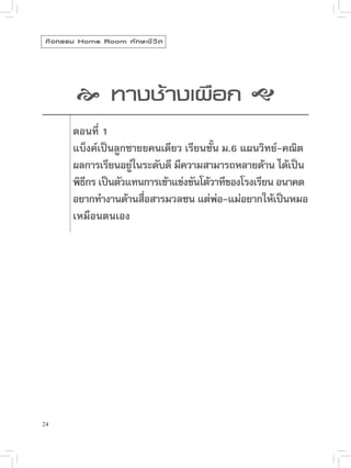 กิ จ กรรม Home Room ทั ก ษะชี ว ิ ต


             
              
 างเผือก

              ทางช้

           ตอนที่ 1
            แบ็งค์เป็นลูกชายยคนเดียว เรียนชัน ม.6 แผนวิทย์-คณิต
                                              ้
            ผลการเรียนอยูในระดับดี มีความสามารถหลายด้าน ได้เป็น
                          ่
            พิธกร เป็นตัวแทนการเข้าแข่งขันโต้วาทีของโรงเรียน อนาคต
               ี
            อยากทำงานด้านสือสารมวลชน แต่พอ-แม่อยากให้เป็นหมอ
                            ่                   ่
            เหมือนตนเอง





24
 