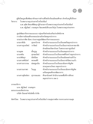 คู่มือโฮมรูมเพื่อพัฒนาทักษะการดำรงชีวิตนักเรียนมัธยมศึกษา สำหรับครูที่ปรึกษา
วิชาการ โรงพยาบาลยุวประสาทไวทโยปถัมภ์
             น.พ. ดุสต ลิขนะพิชตกุล ผูอำนวยการโรงพยาบาลยุวประสาทไวทโยปถัมภ์
                     ิ         ิ      ้
             น.พ. ณัฐวัฒน์ งามสมุทร จิตแพทย์เด็กและวัยรุ่น โรงพยาบาลยุวประสาทฯ

       ศูนย์พัฒนากิจกรรมแนะแนว กลุ่มเครือข่ายส่งเสริมประสิทธิภาพ
       การจัดการมัธยมศึกษาตอนปลายจังหวัดสมุทรปราการ
       นายประกาศิต ยังคง ประธานศูนย์พัฒนากิจกรรมแนะแนว
       นายภาคินัย       สุนทรวิภาต หัวหน้างานแนะแนวโรงเรียนสตรีสมุทรปราการ
       นางสาวอุบลรัตน์ วรวัฒน์       หัวหน้างานแนะนำแนวโรงเรียนราชประชาสมาสัย
                                     ฝ่ายมัธยมรัชดาภิเษก ในพระบรมราชูปถัมภ์
       นางผุสด          ตั้งจรูญ     หัวหน้างานแนะแนวโรงเรียนสมุทรปราการ
       นางเพลิน         สุกษมรัตน์ หัวหน้าแนะแนวโรงเรียนเทพศิรินทร์ สมุทรปราการ
       นางปพัชญา        สังข์น้อย    หัวหน้างานแนะแนวโรงเรียนมัธยมด่านสำโรง
       นางสาวศศินันท์ พรหมศิริ       หัวหน้างานแนะแนวโรงเรียนราชวินิตบางแก้ว
       นางสาวอรวรรณ ฝอดสูงเนิน หัวหน้าแนะแนวโรงเรียนนวมินทราชินูทิศ
                                     สวนกุหลาบวิทยา สมุทรปราการ
       นางสาวนภาพร ใจบุญ             หัวหน้างานแนะแนวโรงเรียนนวมินทราชินูทิศ
                                     เตรียมอุดมศึกษาพัฒนาการ
       นางสาวสุมิลล์ณา สุวรรณแสน ศึกษานิเทศก์ สำนักงานเขตพื้นที่การศึกษา
                                     สมุทรปารการ เขต 2

บรรณาธิการ
     น.พ. ณัฐวัฒน์ งามสมุทร
ออกแบบและศิลปกรรม
     บริษัท บียอนด์ พับลิสชิ่ง จำกัด

จัดทำโดย โรงพยาบาลยุวประสาทไวทโยปถัมภ์ กรมสุขภาพจิต กระทรวงสาธารณสุข

 