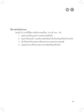วิธีการดำเนินกิจกรรม

      (ตอนที่
3)
เวลาที่ใช้ในการจัดกิจกรรมครั้งละ
15
นาที
รวม
1
วัน

      
 1.
 ครูทบทวนเรื่องและผลการแสดงความคิดเห็น

      
 2.
 ครูเล่าเรื่องตอนที่
3
และซักถามนักเรียนถ้านักเรียนเป็นแบ็งค์จะทำอย่างไร

      
 3.
 นักเรียนช่วยกันระดมความคิดและออกมาแสดงบทบาทสมมติ

      
 4.
 ครูสรุปแนวทางที่เหมาะสมจากความคิดเห็นของนักเรียน




                                                                                   29
 