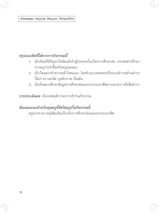 กิ จ กรรม Home Room ทั ก ษะชี ว ิ ต





สรุปแนวคิดที่ได้จากการกิจกรรมนี้

     1.
 นักเรียนที่มีปัญหาใดขัดแย้งกับผู้ปกครองในเรื่องการศึกษาต่อ
 ควรขอคำปรึกษา

     
 จากครูประจำชั้นหรือครูแนะแนว

     2.
 นักเรียนควรทำความเข้าใจตนเอง
 โดยทำแบบทดสอบหรือแบบสำรวจด้านต่างๆ
        

     
 ได้แก่
ความถนัด
บุคลิกภาพ
เป็นต้น

     3.
 นักเรียนควรศึกษาข้อมูลการศึกษาต่อและประกอบอาชีพจากเอกสาร
หรือสือต่างๆ
                                                                             ่

การประเมินผล

สังเกตพฤติกรรมการเข้าร่วมกิจกรรม


ข้อเสนอแนะสำหรับคุณครูที่จัดโฮมรูปในกิจกรรมนี้

     ครูควรหาความรู้เพิ่มเติมเกี่ยวกับการศึกษาต่อและประกอบอาชีพ




30
 