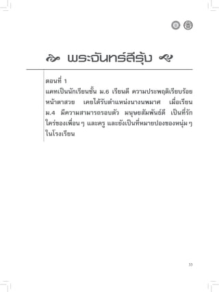 
 นทร์สีรุ้ง

     
     พระจั

   ตอนที่ 1
    แคทเป็นนักเรียนชัน ม.6 เรียนดี ความประพฤติเรียบร้อย
                     ้
    หน้าตาสวย เคยได้รับตำแหน่งนางนพมาศ เมื่อเรียน
    ม.4 มีความสามารถรอบตัว มนุษยสัมพันธ์ดี เป็นที่รัก
    ใคร่ของเพือนๆ และครู และยังเป็นทีหมายปองของหนุมๆ
              ่                      ่             ่
    ในโรงเรียน





                                                     33
 