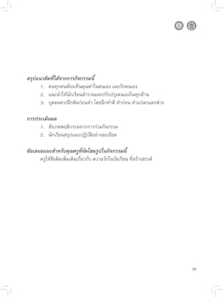 สรุปแนวคิดที่ได้จากการกิจกรรมนี้


     1.
 คนทุกคนต้องเห็นคุณค่าในตนเอง
และรักตนเอง

     2.
 แนะนำให้นักเรียนสำรวจและปรับปรุงตนเองในทุกด้าน

     3.
 บุคคลควรฝึกคิดก่อนทำ
โดยฝึกทำดี
ทำก่อน
ทำแปลกแตกต่าง

การประเมินผล

     1.
 สังเกตพฤติกรรมจากการร่วมกิจกรรม

     2.
 นักเรียนสรุปแนวปฏิบัติอย่างละเอียด

ข้อเสนอแนะสำหรับคุณครูที่จัดโฮมรูปในกิจกรรมนี้

     ครูให้ข้อคิดเพิ่มเติมเกี่ยวกับ
ความรักในวัยเรียน
ที่สร้างสรรค์




                                                                        39
 