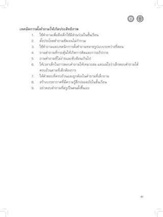 เทคนิคการตั้งคำถามให้เกิดประสิทธิภาพ

      1.
 ใช้คำถามเพื่อดึงเด็กใช้มีส่วนร่วมในชั้นเรียน

      2.
 ตั้งประโยคคำถามชัดเจนไม่กำกวม

      3.
 ใช้คำถามและเทคนิกการตั้งคำถามหลายรูปแบบระหว่างที่สอน

      4.
 ถามคำถามที่กระตุ้นให้เกิดการคิดและการอภิปราย

      5.
 ถามคำถามที่ไม่ง่ายและซับซ้อนเกินไป

      6.
 ให้เวลาเด็กในการตอบคำถามให้เหมาะสม
และแน่ใจว่าเด็กตอบคำถามได้

      
 ครบถ้วนตามที่เด็กต้องการ

      7.
 ให้คำตอบที่ครบถ้วนและถูกต้องในคำถามที่เด็กถาม

      8.
 สร้างบรรยากาศที่มีความรู้สึกปลอดภัยในชั้นเรียน

      9.
 อย่าตอบคำถามที่ครูเป็นคนตั้งขึ้นเอง





                                                                            41
 