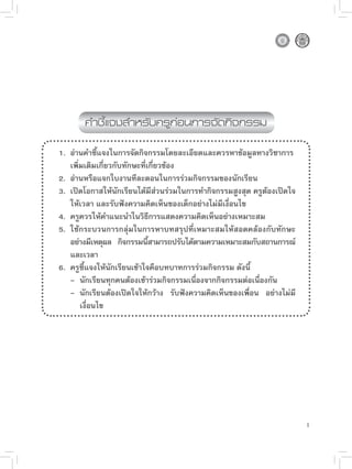 คำชี้แจงสำหรับครูก่อนการจัดกิจกรรม

1. อ่านคำชี้แจงในการจัดกิจกรรมโดยละเอียดและควรหาข้อมูลทางวิชาการ
   เพิ่มเติมเกี่ยวกับทักษะที่เกี่ยวข้อง
2. อ่านหรือแจกใบงานทีละตอนในการร่วมกิจกรรมของนักเรียน
3. เปิดโอกาสให้นักเรียนได้มีส่วนร่วมในการทำกิจกรรมสูงสุด ครูต้องเปิดใจ
   ให้เวลา และรับฟังความคิดเห็นของเด็กอย่างไม่มีเงื่อนไข
4. ครูควรให้คำแนะนำในวิธีการแสดงความคิดเห็นอย่างเหมาะสม
5. ใช้กระบวนการกลุ่มในการหาบทสรุปที่เหมาะสมให้สอดคล้องกับทักษะ
   อย่างมีเหตุผล กิจกรรมนีสามารถปรับได้ตามความเหมาะสมกับสถานการณ์
                              ้
   และเวลา
6. ครูชี้แจงให้นักเรียนเข้าใจคือบทบาทการร่วมกิจกรรม ดังนี้
   - นักเรียนทุกคนต้องเข้าร่วมกิจกรรมเนื่องจากกิจกรรมต่อเนื่องกัน
   - นักเรียนต้องเปิดใจให้กว้าง รับฟังความคิดเห็นของเพื่อน อย่างไม่มี
       เงื่อนไข




                                                                         1
 