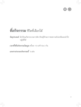 ชื่อกิจกรรม 
ชีวิตที่เลือกได้

วัตถุประสงค์ 

นักเรียนเกิดกระบวนการคิด
เรียนรู้ทักษะการขอความช่วยเหลือและนำไป

      
      
ปฏิบัติได้

เวลาที่ใช้ในกิจกรรมโฮมรูม
ครั้งละ
15
นาที
รวม
3
วัน

เอกสารประกอบกิจกรรมนี้

3
แผ่น





                                                                                  3
 