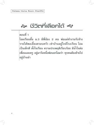 กิ จ กรรม Home Room ทั ก ษะชี ว ิ ต


                                          
             
วิตที่เลือกได้

              
              ชี


           ตอนที่ 1
            โอมเรียนชั้น ม.3 มีพี่น้อง 2 คน พ่อแม่ทำงานรับจ้าง
            รายได้พอเลี้ยงครอบครัว เช่าบ้านอยู่ใกล้โรงเรียน โอม
            เป็นเด็กดี ตั้งใจเรียน ความประพฤติเรียบร้อย มีน้ำใจต่อ
            เพือนและครู อยูมาวันหนึงพ่อบอกโอมว่า ทุกคนต้องย้ายไป
               ่             ่       ่
            อยู่บ้านย่า”




4
 