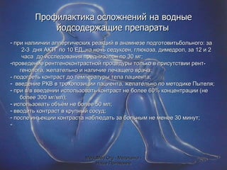 Профилактика осложнений на водные йодсодержащие препараты   при налиичии аллергических реакций в анамнезе подготовитьбольного: за 2-3  дня АКТГ по 10 ЕД, на ночь седуксен, глюкоза, димедрол, за 12 и 2 часа  до исследования преднизолон по 30 мг; проведение рентгеноконтрастной процедуры только в присутствии рент- генолога, желательно и наличие лечащего врача; - подогреть контраст до температуры тела пациента; введение РКВ в трохопозиции пациента, желательно по методике Пытеля; при в/в введении использовать контраст не более 60% концентрации (не более 300 мг/мл); использовать объём не более 50 мл; вводить контраст в крупный сосуд; после инъекции контраста наблюдать за больным не менее 30 минут; MeduMed.Org -  Медицина - Наше Призвание 
