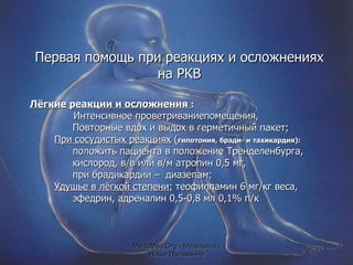 Первая помощь при реакциях и осложнениях на РКВ Лёгкие реакции и осложнения  :   Интенсивное проветриваниепомещения, Повторные вдох и выдох в герметичный пакет; При сосудистых реакциях  ( гипотония, бради- и тахикардия):   положить пациента в положение Тренделенбурга, кислород, в/в или в/м атропин 0,5 мг,  при брадикардии –  диазепам;  Удушье в лёгкой степени:  теофилламин 6 мг/кг веса, эфедрин, адреналин 0,5-0,8 мл 0,1% п/к MeduMed.Org -  Медицина - Наше Призвание 