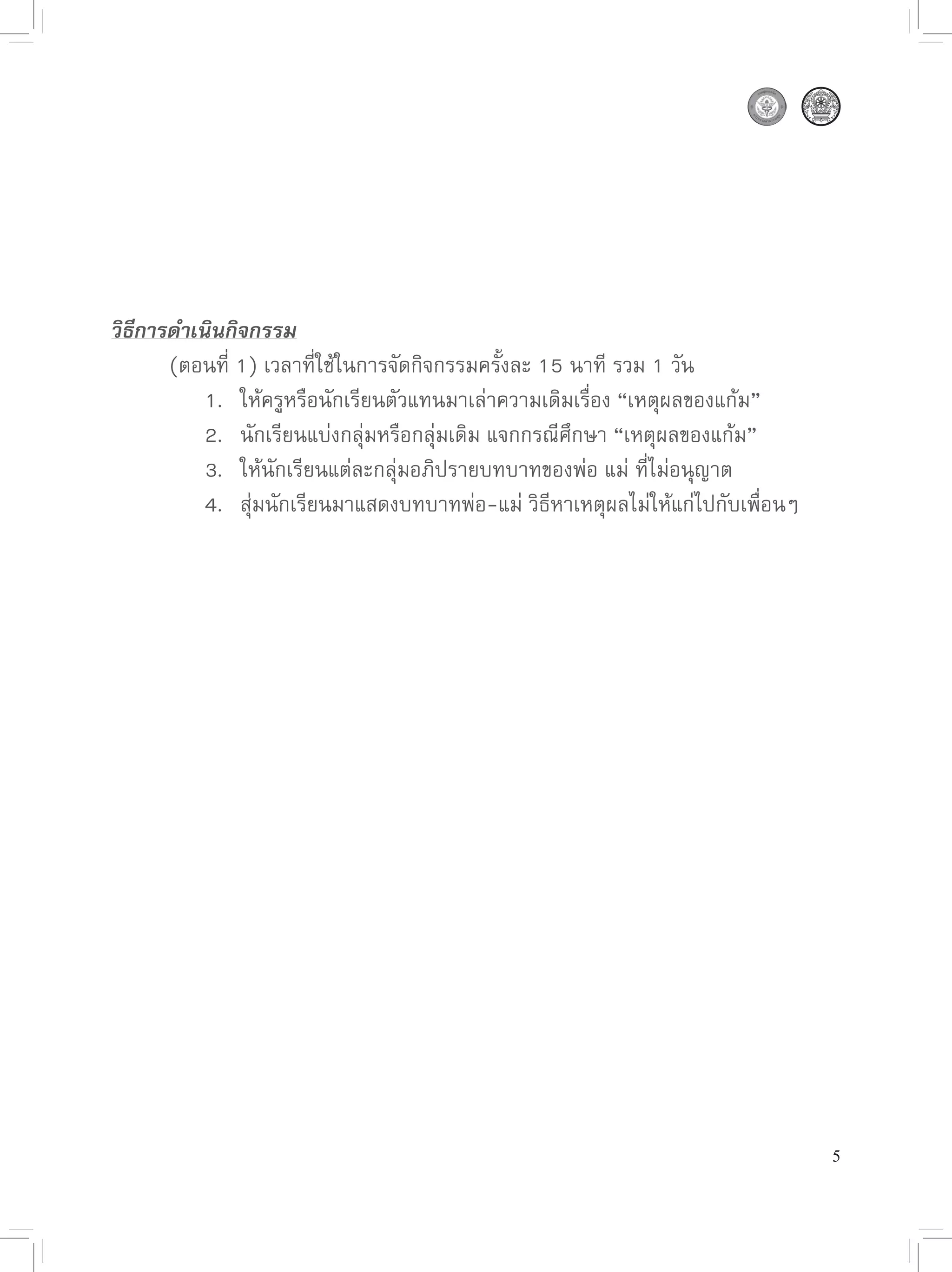 วิธีการดำเนินกิจกรรม

      (ตอนที่
1)
เวลาที่ใช้ในการจัดกิจกรรมครั้งละ
15
นาที
รวม
1
วัน

      
 1.
 ให้ครูหรือนักเรียนตัวแทนมาเล่าความเดิมเรื่อง
“เหตุผลของแก้ม”

      
 2.
 นักเรียนแบ่งกลุ่มหรือกลุ่มเดิม
แจกกรณีศึกษา
“เหตุผลของแก้ม”

      
 3.
 ให้นักเรียนแต่ละกลุ่มอภิปรายบทบาทของพ่อ
แม่
ที่ไม่อนุญาต

      
 4.
 สุ่มนักเรียนมาแสดงบทบาทพ่อ-แม่
วิธีหาเหตุผลไม่ให้แก่ไปกับเพื่อนๆ




                                                                                 5
 