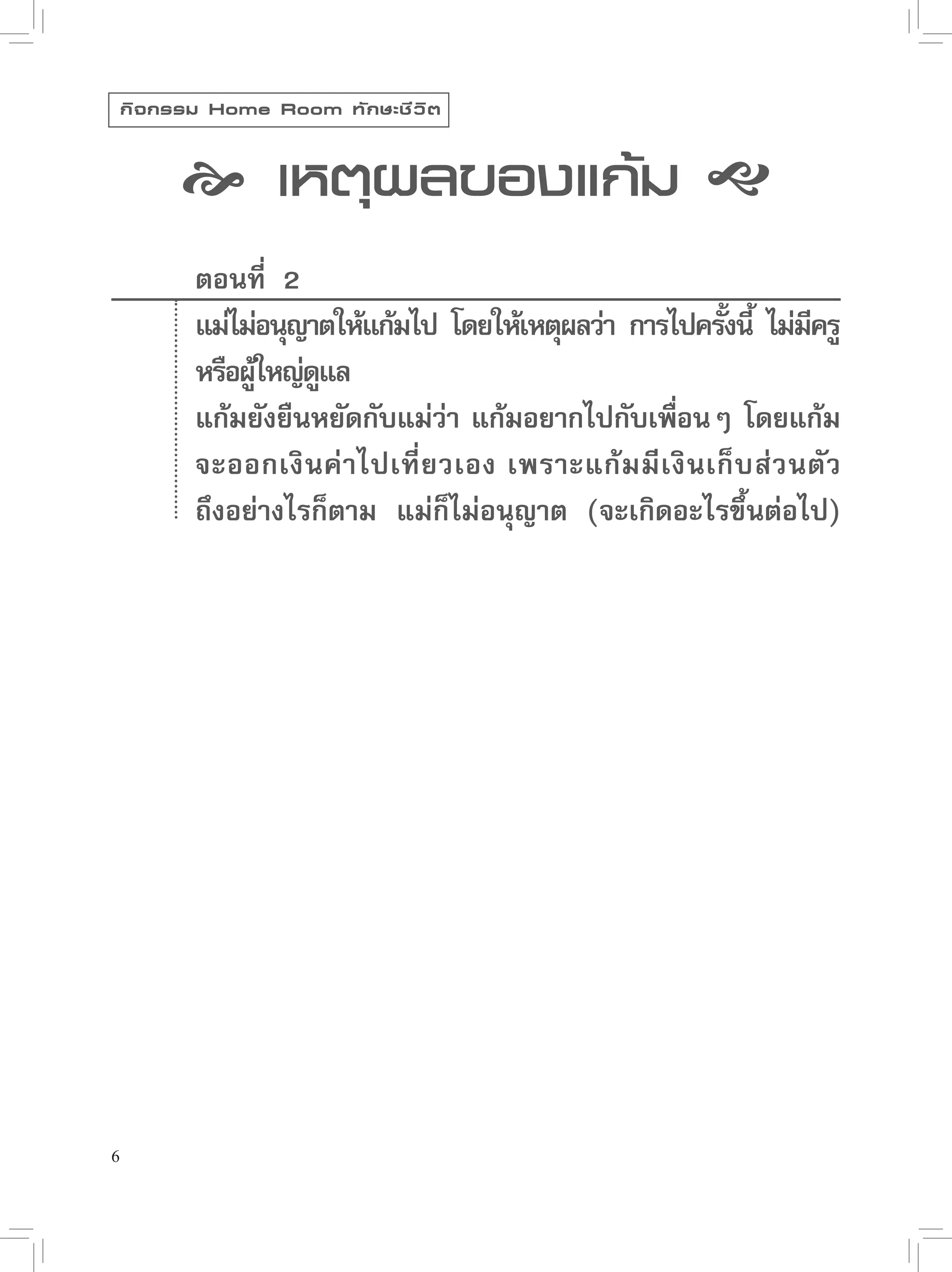 กิ จ กรรม Home Room ทั ก ษะชี ว ิ ต


           เหตุผลของแก้ม 
            ตอนที่ 2
            แม่ไม่อนุญาตให้แก้มไป โดยให้เหตุผลว่า การไปครังนี้ ไม่มครู
                                                             ้         ี
            หรือผ้ใหญ่ดแล
                  ู้   ู
            แก้มยังยืนหยัดกับแม่วา แก้มอยากไปกับเพือนๆ โดยแก้ม
                                  ่                   ่
            จะออกเงินค่าไปเที่ ย วเอง เพราะแก้ ม มี เ งิ น เก็ บ ส่ ว นตั ว
            ถึงอย่างไรก็ตาม แม่ก็ไม่อนุญาต (จะเกิดอะไรขึ้นต่อไป)




6
 