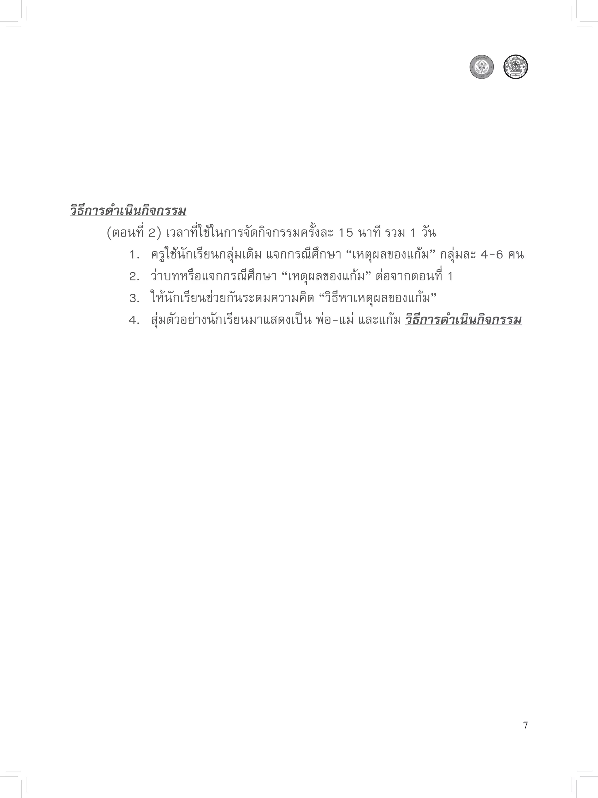 วิธีการดำเนินกิจกรรม

      (ตอนที่
2)
เวลาที่ใช้ในการจัดกิจกรรมครั้งละ
15
นาที
รวม
1
วัน

      
 1.
 ครูใช้นักเรียนกลุ่มเดิม
แจกกรณีศึกษา
“เหตุผลของแก้ม”
กลุ่มละ
4-6
คน

      
 2.
 ว่าบทหรือแจกกรณีศึกษา
“เหตุผลของแก้ม”
ต่อจากตอนที่
1

      
 3.
 ให้นักเรียนช่วยกันระดมความคิด
“วิธีหาเหตุผลของแก้ม”

      
 4.
 สุ่มตัวอย่างนักเรียนมาแสดงเป็น
พ่อ-แม่
และแก้ม
วิธีการดำเนินกิจกรรม




                                                                                7
 