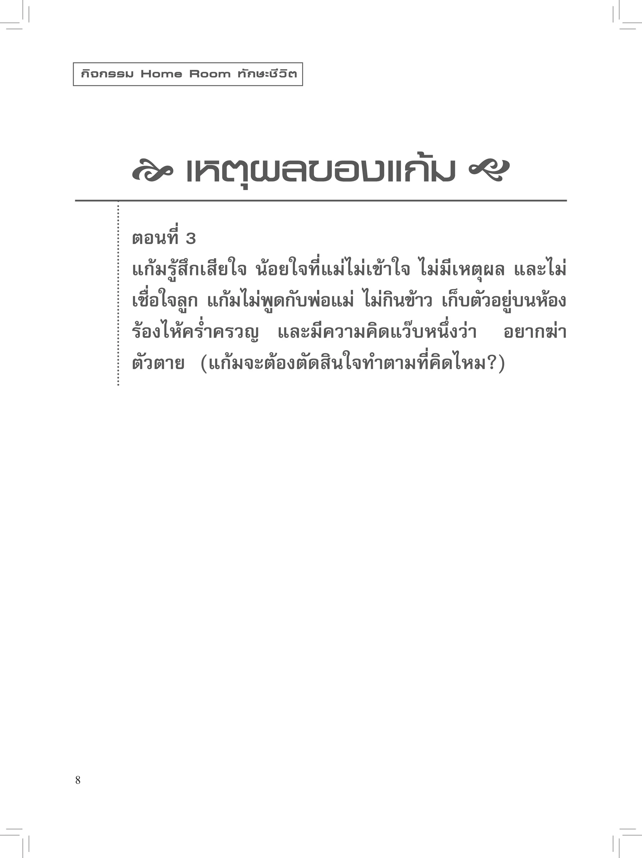 กิ จ กรรม Home Room ทั ก ษะชี ว ิ ต




             เหตุผลของแก้ม 
            ตอนที่ 3
            แก้มรู้สึกเสียใจ น้อยใจที่แม่ไม่เข้าใจ ไม่มีเหตุผล และไม่
            เชือใจลูก แก้มไม่พดกับพ่อแม่ ไม่กนข้าว เก็บตัวอย่บนห้อง
               ่                ู               ิ              ู่
            ร้องไห้คร่ำครวญ และมีความคิดแว๊บหนึ่งว่า “อยากฆ่า
            ตัวตาย” (แก้มจะต้องตัดสินใจทำตามที่คิดไหม?)




8
 
