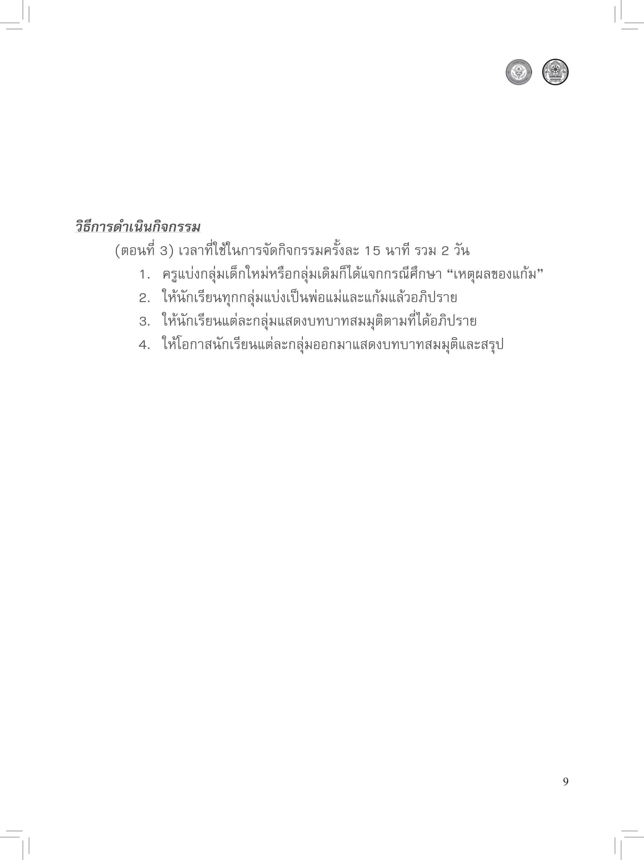 วิธีการดำเนินกิจกรรม
 

      (ตอนที่
3)
เวลาที่ใช้ในการจัดกิจกรรมครั้งละ
15
นาที
รวม
2
วัน

      
 1.
 ครูแบ่งกลุ่มเด็กใหม่หรือกลุ่มเดิมก็ได้แจกกรณีศึกษา
“เหตุผลของแก้ม”

      
 2.
 ให้นักเรียนทุกกลุ่มแบ่งเป็นพ่อแม่และแก้มแล้วอภิปราย
 
      

      
 3.
 ให้นักเรียนแต่ละกลุ่มแสดงบทบาทสมมุติตามที่ได้อภิปราย
 

      
 4.
 ให้โอกาสนักเรียนแต่ละกลุ่มออกมาแสดงบทบาทสมมุติและสรุป




                                                                                   9
 