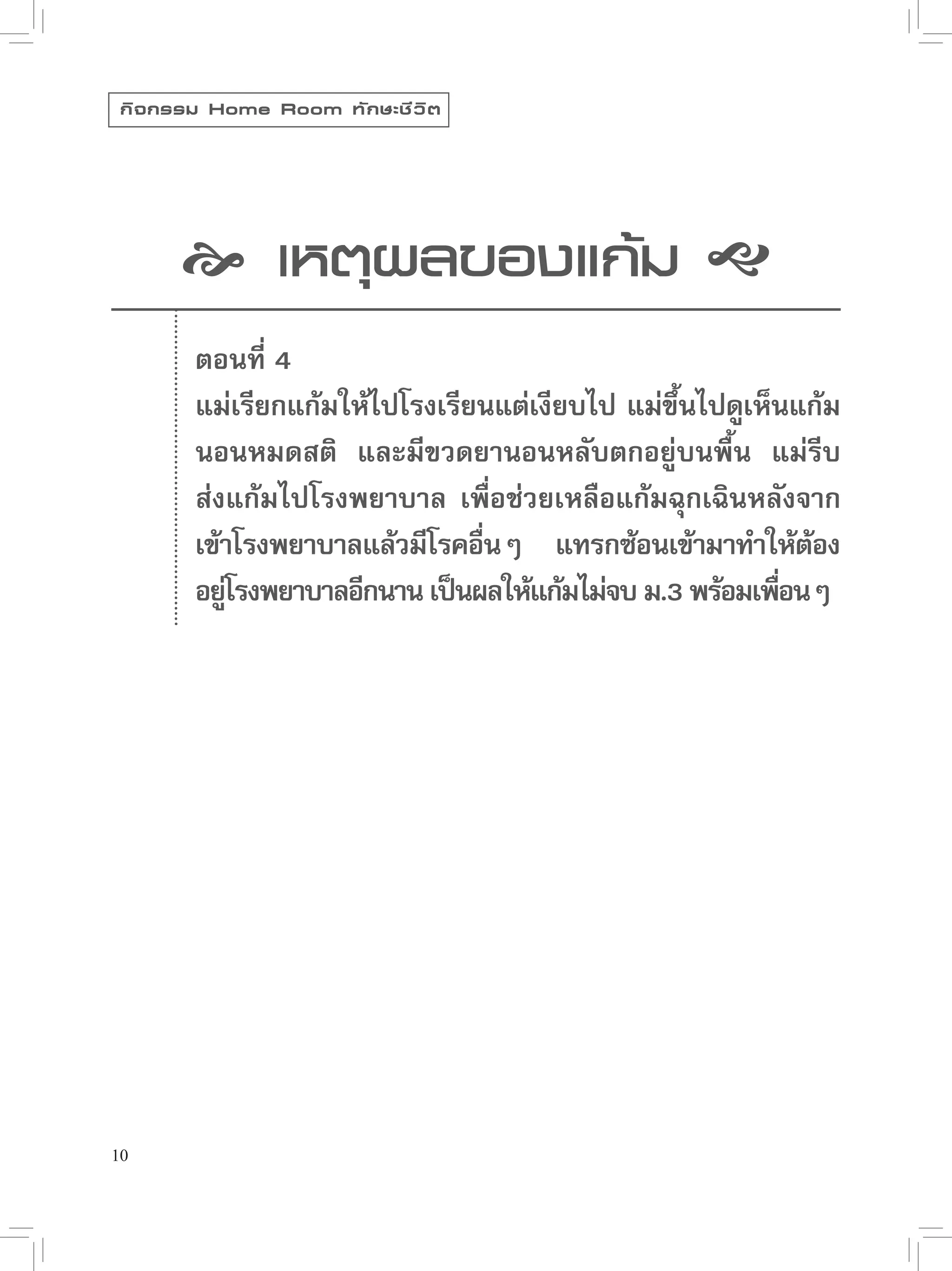 กิ จ กรรม Home Room ทั ก ษะชี ว ิ ต




        เหตุผลของแก้ม 
         ตอนที่ 4
         แม่เรียกแก้มให้ไปโรงเรียนแต่เงียบไป แม่ขนไปดูเห็นแก้ม
                                                  ึ้
         นอนหมดสติ และมีขวดยานอนหลับตกอยู่บนพื้น แม่รีบ
         ส่งแก้มไปโรงพยาบาล เพื่อช่วยเหลือแก้มฉุกเฉินหลังจาก
         เข้าโรงพยาบาลแล้วมีโรคอืนๆ แทรกซ้อนเข้ามาทำให้ตอง
                                 ่                           ้
         อยูโรงพยาบาลอีกนาน เป็นผลให้แก้มไม่จบ ม.3 พร้อมเพือนๆ
             ่                                             ่




10
 