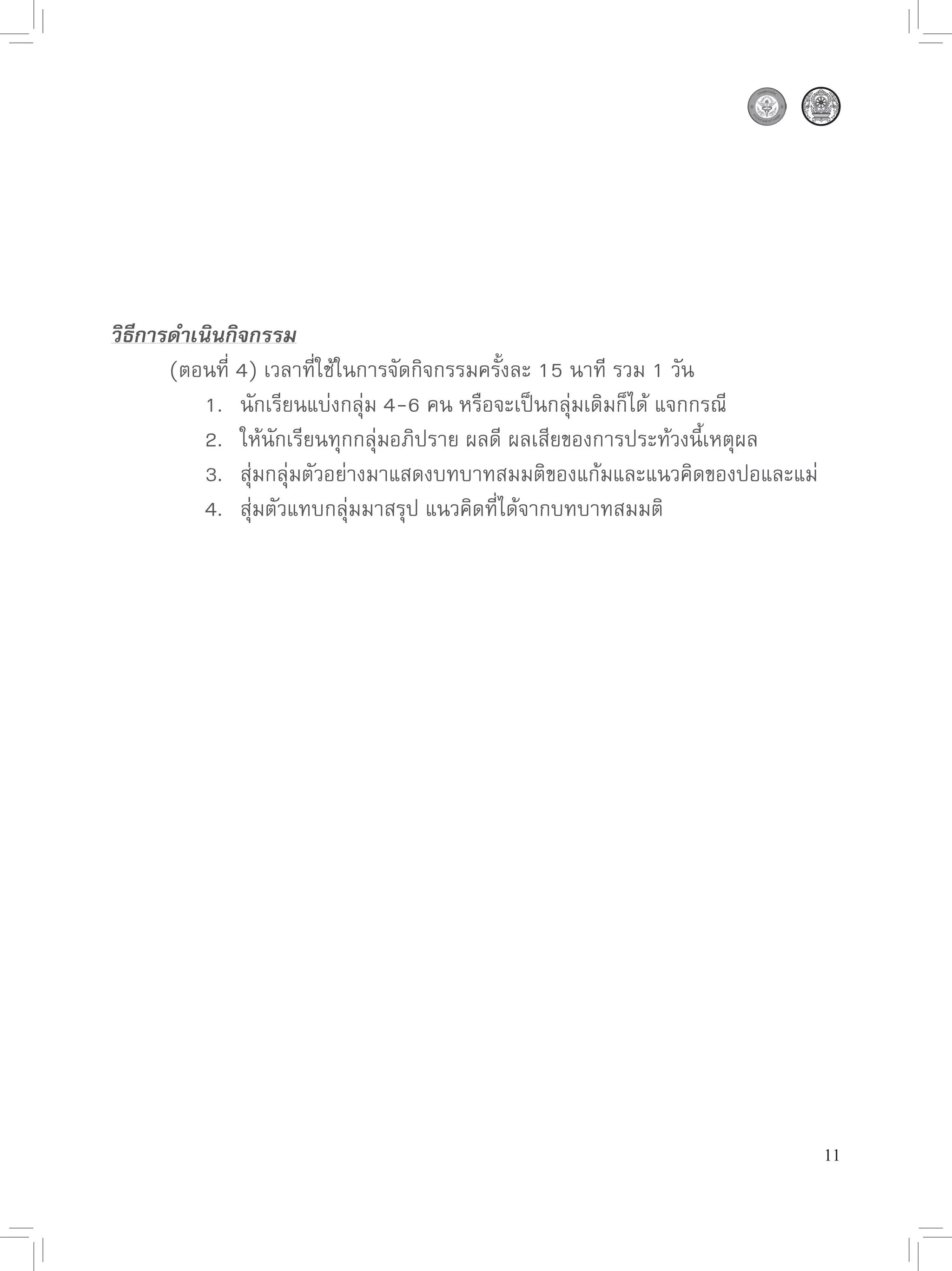 วิธีการดำเนินกิจกรรม

      (ตอนที่
4)
เวลาที่ใช้ในการจัดกิจกรรมครั้งละ
15
นาที
รวม
1
วัน

      
 1.
 นักเรียนแบ่งกลุ่ม
4-6
คน
หรือจะเป็นกลุ่มเดิมก็ได้
แจกกรณี

      
 2.
 ให้นักเรียนทุกกลุ่มอภิปราย
ผลดี
ผลเสียของการประท้วงนี้เหตุผล

      
 3.
 สุ่มกลุ่มตัวอย่างมาแสดงบทบาทสมมติของแก้มและแนวคิดของปอและแม่

      
 4.
 สุ่มตัวแทบกลุ่มมาสรุป
แนวคิดที่ได้จากบทบาทสมมติ




                                                                         11
 