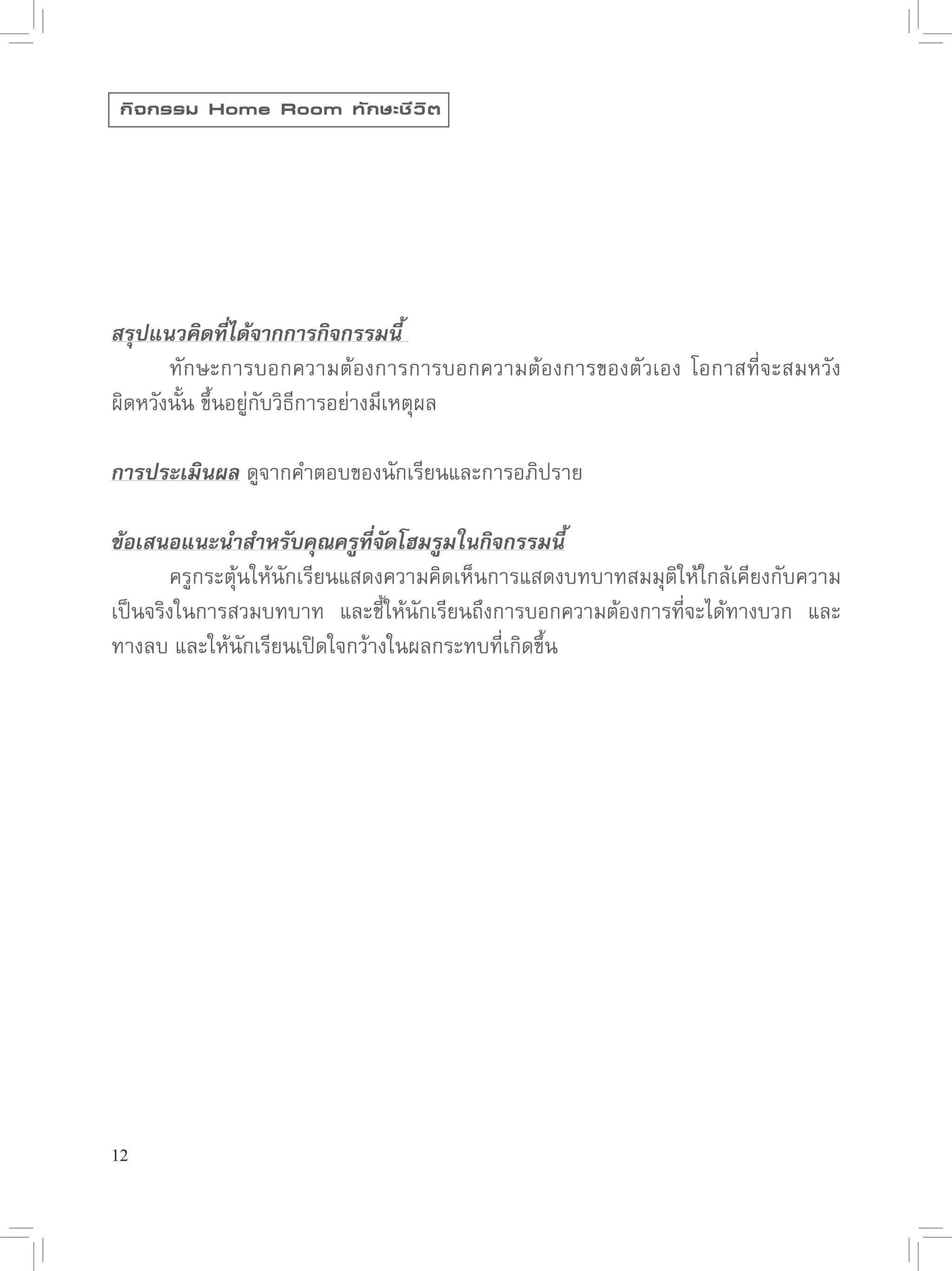 กิ จ กรรม Home Room ทั ก ษะชี ว ิ ต




สรุปแนวคิดที่ได้จากการกิจกรรมนี้
       ทักษะการบอกความต้องการการบอกความต้องการของตัวเอง
 โอกาสที่จะสมหวัง
ผิดหวังนั้น
ขึ้นอยู่กับวิธีการอย่างมีเหตุผล

การประเมินผล ดูจากคำตอบของนักเรียนและการอภิปราย

ข้อเสนอแนะนำสำหรับคุณครูที่จัดโฮมรูมในกิจกรรมนี้

      ครูกระตุ้นให้นักเรียนแสดงความคิดเห็นการแสดงบทบาทสมมุติให้ใกล้เคียงกับความ
เป็นจริงในการสวมบทบาท
 และชี้ให้นักเรียนถึงการบอกความต้องการที่จะได้ทางบวก
 และ
ทางลบ
และให้นักเรียนเปิดใจกว้างในผลกระทบที่เกิดขึ้น




12
 
