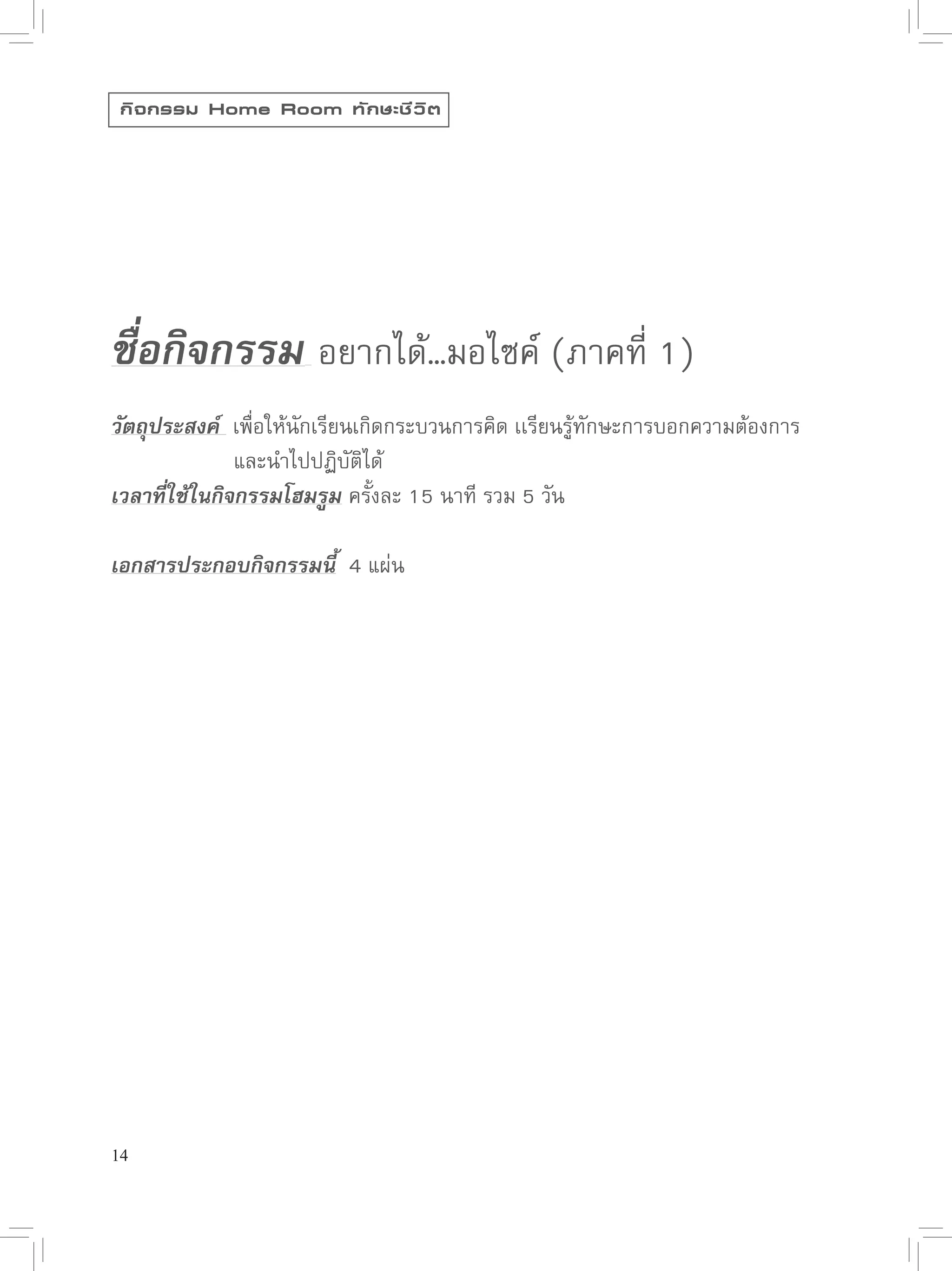 กิ จ กรรม Home Room ทั ก ษะชี ว ิ ต




                                         

ชื่อกิจกรรม 
อยากได้…มอไซค์
(ภาคที่
1)

วัตถุประสงค์ 
เพื่อให้นักเรียนเกิดกระบวนการคิด
เเรียนรู้ทักษะการบอกความต้องการ


      
      
และนำไปปฏิบัติได้
เวลาที่ใช้ในกิจกรรมโฮมรูม
ครั้งละ
15
นาที
รวม
5
วัน

เอกสารประกอบกิจกรรมนี้

4
แผ่น




14
 