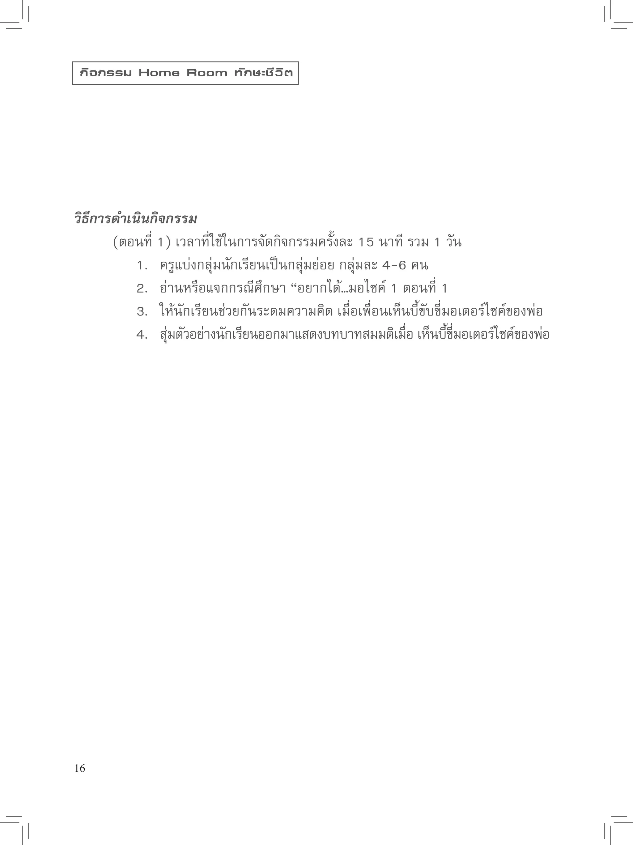 กิ จ กรรม Home Room ทั ก ษะชี ว ิ ต




วิธีการดำเนินกิจกรรม

      (ตอนที่
1)
เวลาที่ใช้ในการจัดกิจกรรมครั้งละ
15
นาที
รวม
1
วัน

      
 1.
 ครูแบ่งกลุ่มนักเรียนเป็นกลุ่มย่อย
กลุ่มละ
4-6
คน

      
 2.
 อ่านหรือแจกกรณีศึกษา
“อยากได้…มอไซค์
1
ตอนที่
1

      
 3.
 ให้นักเรียนช่วยกันระดมความคิด
เมื่อเพื่อนเห็นบี้ขับขี่มอเตอร์ไซค์ของพ่อ

      
 4.
 สุมตัวอย่างนักเรียนออกมาแสดงบทบาทสมมติเมือ
เห็นบีขมอเตอร์ไซค์ของพ่อ
                ่                                          ่        ้ ี่




16
 