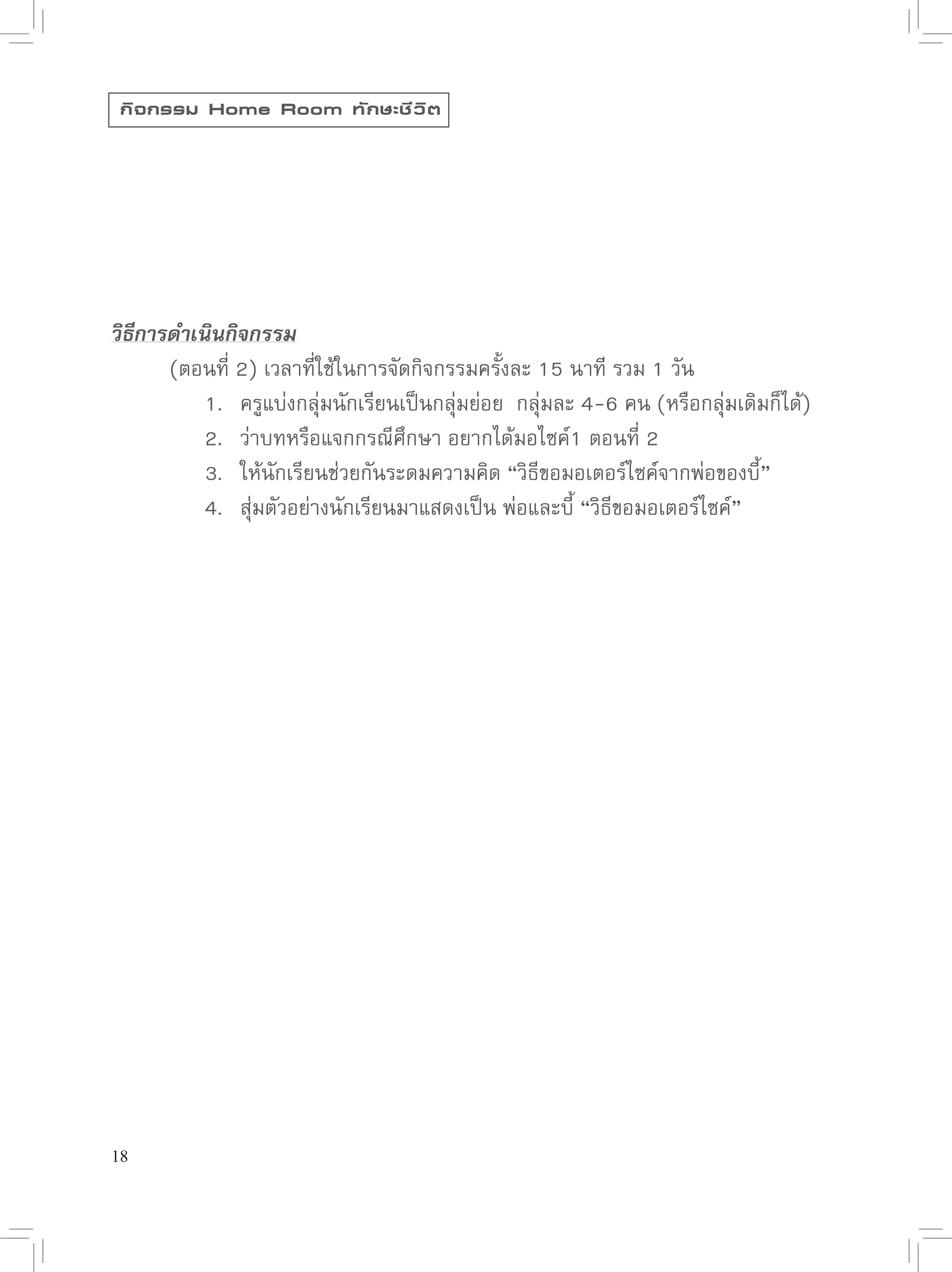 กิ จ กรรม Home Room ทั ก ษะชี ว ิ ต




วิธีการดำเนินกิจกรรม

      (ตอนที่
2)
เวลาที่ใช้ในการจัดกิจกรรมครั้งละ
15
นาที
รวม
1
วัน

      
 1.
 ครูแบ่งกลุ่มนักเรียนเป็นกลุ่มย่อย

กลุ่มละ
4-6
คน
(หรือกลุ่มเดิมก็ได้)

      
 2.
 ว่าบทหรือแจกกรณีศึกษา
อยากได้มอไซค์1
ตอนที่
2
 
              

      
 3.
 ให้นักเรียนช่วยกันระดมความคิด
“วิธีขอมอเตอร์ไซค์จากพ่อของบี้”

      
 4.
 สุ่มตัวอย่างนักเรียนมาแสดงเป็น
พ่อและบี้
“วิธีขอมอเตอร์ไซค์”




18
 