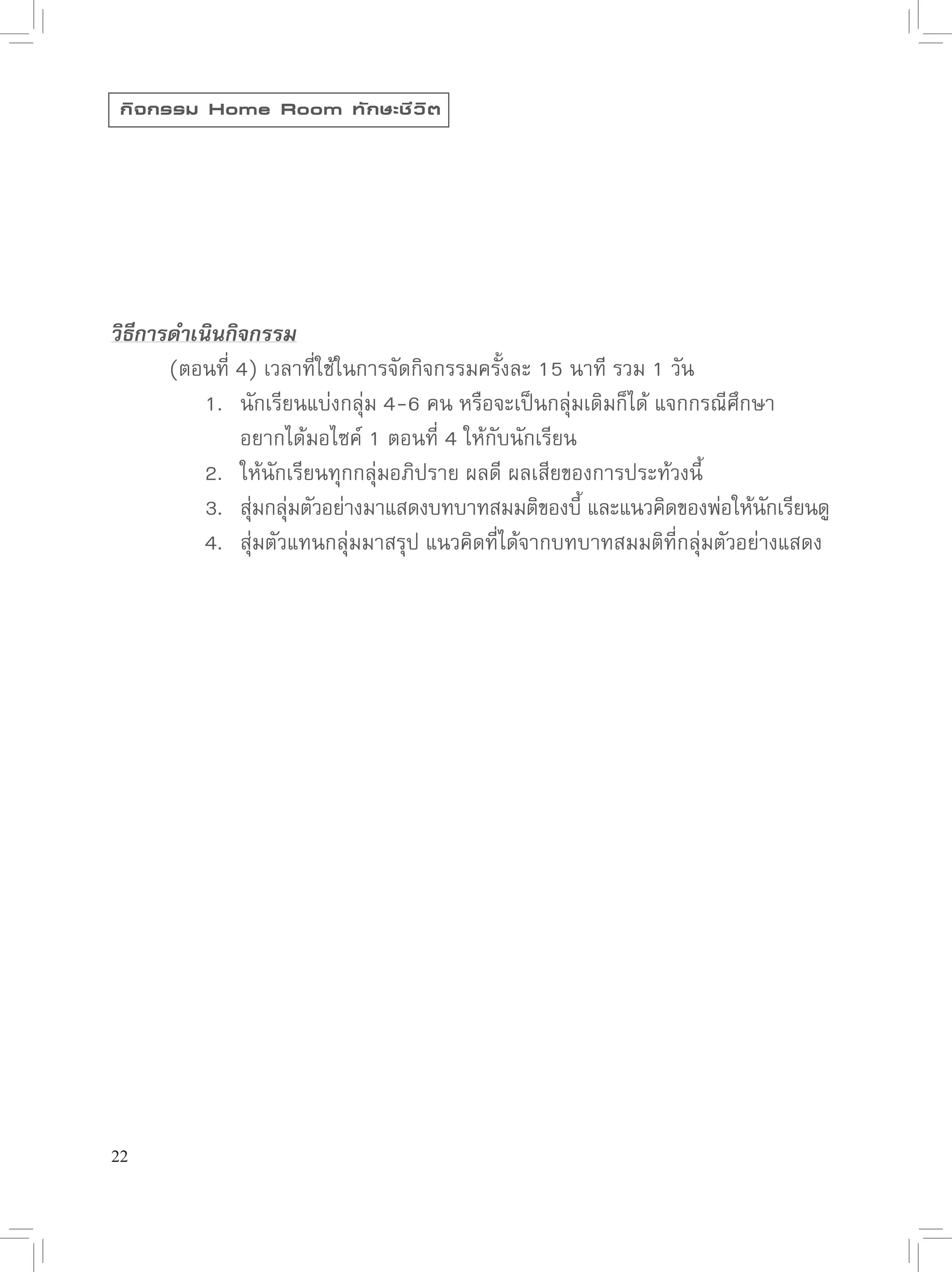 กิ จ กรรม Home Room ทั ก ษะชี ว ิ ต




วิธีการดำเนินกิจกรรม

      (ตอนที่
4)
เวลาที่ใช้ในการจัดกิจกรรมครั้งละ
15
นาที
รวม
1
วัน

      
 1.
 นักเรียนแบ่งกลุ่ม
4-6
คน
หรือจะเป็นกลุ่มเดิมก็ได้
แจกกรณีศึกษา


      
 
 อยากได้มอไซค์
1
ตอนที่
4
ให้กับนักเรียน

      
 2.
 ให้นักเรียนทุกกลุ่มอภิปราย
ผลดี
ผลเสียของการประท้วงนี้

      
 3.
 สุมกลุมตัวอย่างมาแสดงบทบาทสมมติของบี
และแนวคิดของพ่อให้นกเรียนดู
                ่ ่                                    ้                   ั

      
 4.
 สุ่มตัวแทนกลุ่มมาสรุป
แนวคิดที่ได้จากบทบาทสมมติที่กลุ่มตัวอย่างแสดง





22
 
