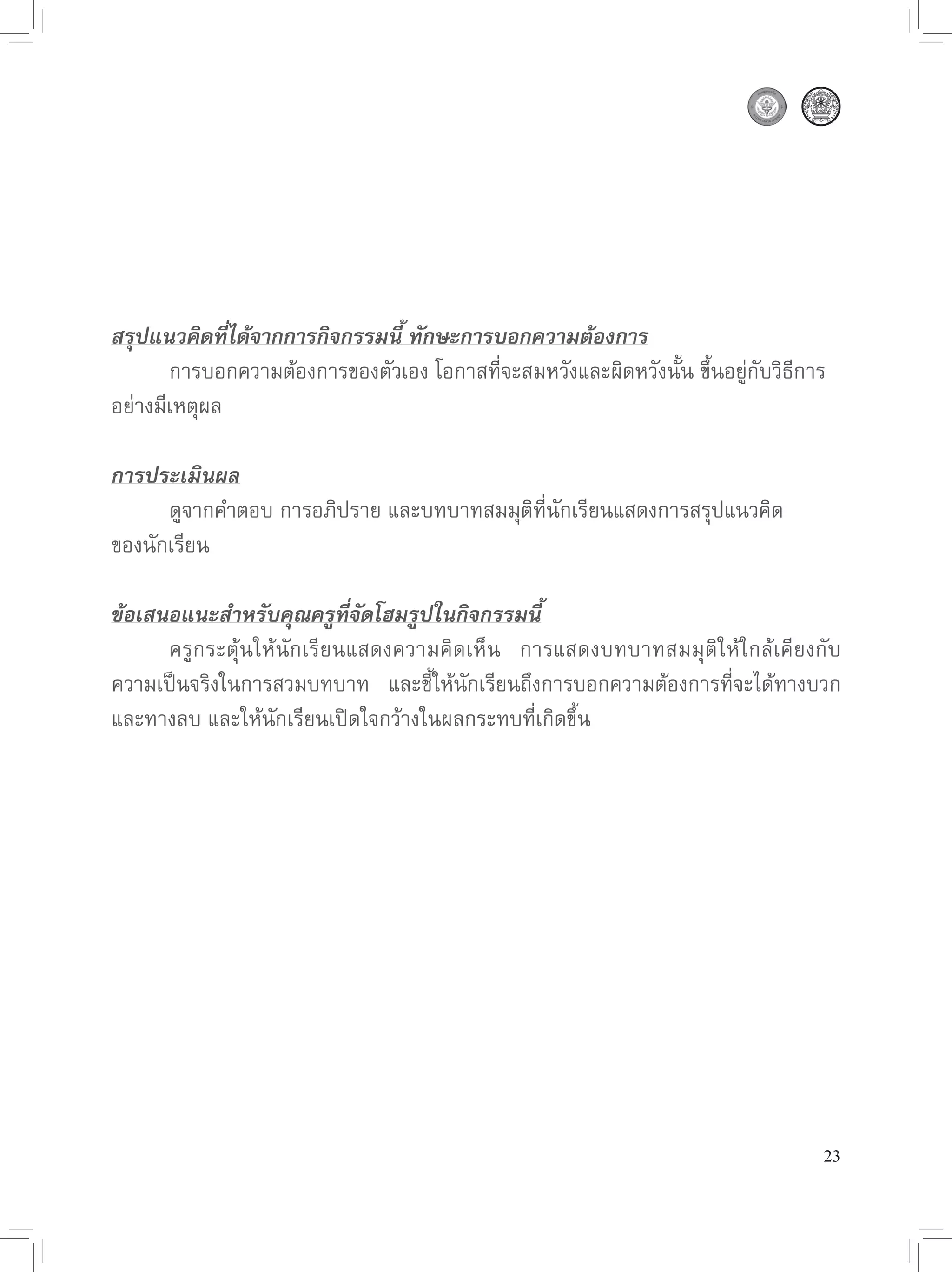 สรุปแนวคิดที่ได้จากการกิจกรรมนี้ ทักษะการบอกความต้องการ

      การบอกความต้องการของตัวเอง
โอกาสที่จะสมหวังและผิดหวังนั้น
ขึ้นอยู่กับวิธีการ
อย่างมีเหตุผล

การประเมินผล

      ดูจากคำตอบ
การอภิปราย
และบทบาทสมมุติที่นักเรียนแสดงการสรุปแนวคิด
ของนักเรียน

ข้อเสนอแนะสำหรับคุณครูที่จัดโฮมรูปในกิจกรรมนี้

     ครูกระตุ้นให้นักเรียนแสดงความคิดเห็น
 การแสดงบทบาทสมมุติให้ใกล้เคียงกับ
ความเป็นจริงในการสวมบทบาท
 และชี้ให้นักเรียนถึงการบอกความต้องการที่จะได้ทางบวก
และทางลบ
และให้นักเรียนเปิดใจกว้างในผลกระทบที่เกิดขึ้น





                                                                                  23
 