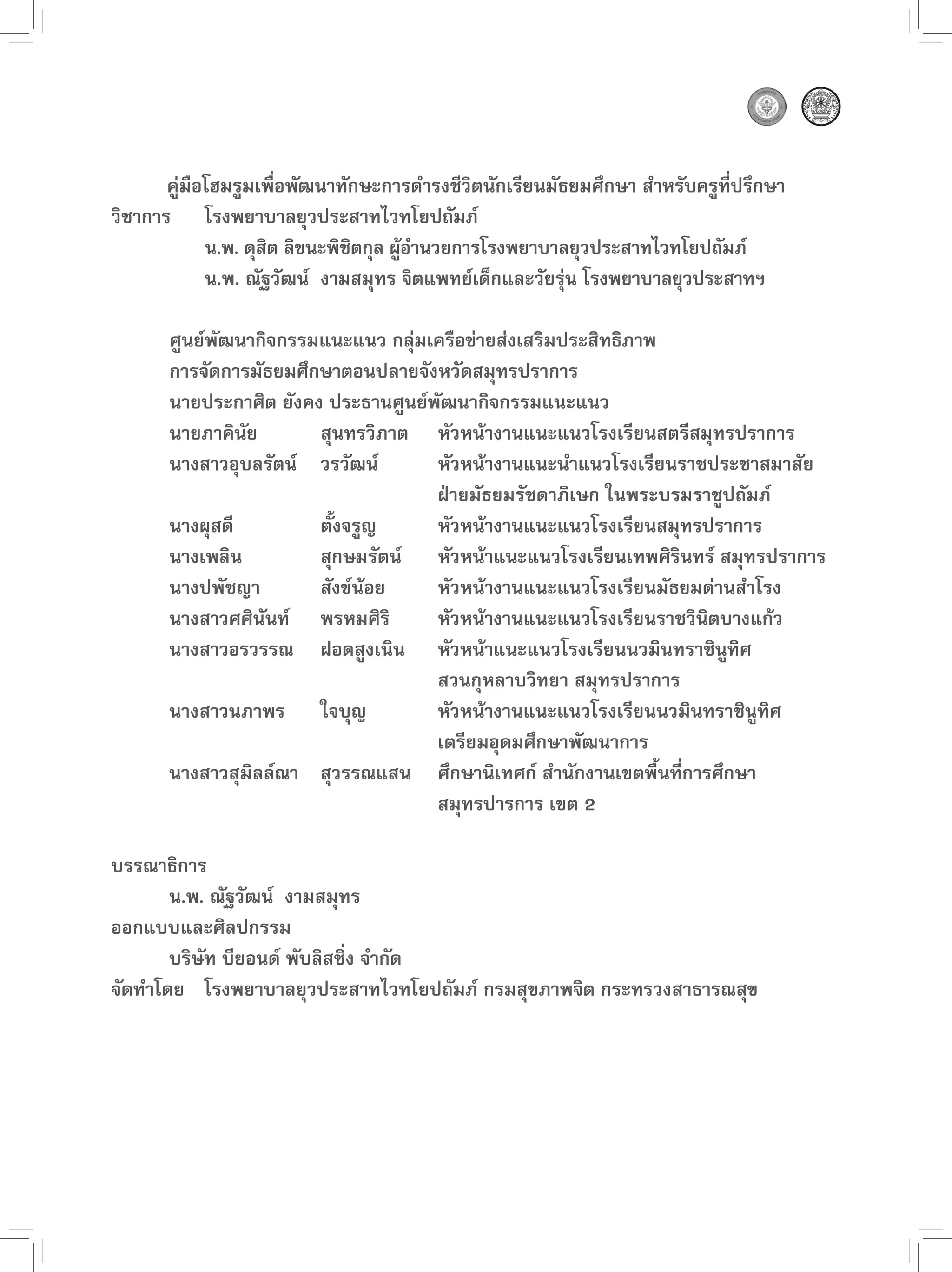 คู่มือโฮมรูมเพื่อพัฒนาทักษะการดำรงชีวิตนักเรียนมัธยมศึกษา สำหรับครูที่ปรึกษา
วิชาการ โรงพยาบาลยุวประสาทไวทโยปถัมภ์
             น.พ. ดุสต ลิขนะพิชตกุล ผูอำนวยการโรงพยาบาลยุวประสาทไวทโยปถัมภ์
                     ิ         ิ      ้
             น.พ. ณัฐวัฒน์ งามสมุทร จิตแพทย์เด็กและวัยรุ่น โรงพยาบาลยุวประสาทฯ

       ศูนย์พัฒนากิจกรรมแนะแนว กลุ่มเครือข่ายส่งเสริมประสิทธิภาพ
       การจัดการมัธยมศึกษาตอนปลายจังหวัดสมุทรปราการ
       นายประกาศิต ยังคง ประธานศูนย์พัฒนากิจกรรมแนะแนว
       นายภาคินัย       สุนทรวิภาต หัวหน้างานแนะแนวโรงเรียนสตรีสมุทรปราการ
       นางสาวอุบลรัตน์ วรวัฒน์       หัวหน้างานแนะนำแนวโรงเรียนราชประชาสมาสัย
                                     ฝ่ายมัธยมรัชดาภิเษก ในพระบรมราชูปถัมภ์
       นางผุสดี         ตั้งจรูญ     หัวหน้างานแนะแนวโรงเรียนสมุทรปราการ
       นางเพลิน         สุกษมรัตน์ หัวหน้าแนะแนวโรงเรียนเทพศิรินทร์ สมุทรปราการ
       นางปพัชญา        สังข์น้อย    หัวหน้างานแนะแนวโรงเรียนมัธยมด่านสำโรง
       นางสาวศศินันท์ พรหมศิริ       หัวหน้างานแนะแนวโรงเรียนราชวินิตบางแก้ว
       นางสาวอรวรรณ ฝอดสูงเนิน หัวหน้าแนะแนวโรงเรียนนวมินทราชินูทิศ
                                     สวนกุหลาบวิทยา สมุทรปราการ
       นางสาวนภาพร ใจบุญ             หัวหน้างานแนะแนวโรงเรียนนวมินทราชินูทิศ
                                     เตรียมอุดมศึกษาพัฒนาการ
       นางสาวสุมิลล์ณา สุวรรณแสน ศึกษานิเทศก์ สำนักงานเขตพื้นที่การศึกษา
                                     สมุทรปารการ เขต 2

บรรณาธิการ
       น.พ. ณัฐวัฒน์ งามสมุทร
ออกแบบและศิลปกรรม
       บริษัท บียอนด์ พับลิสชิ่ง จำกัด
จัดทำโดย โรงพยาบาลยุวประสาทไวทโยปถัมภ์ กรมสุขภาพจิต กระทรวงสาธารณสุข

 