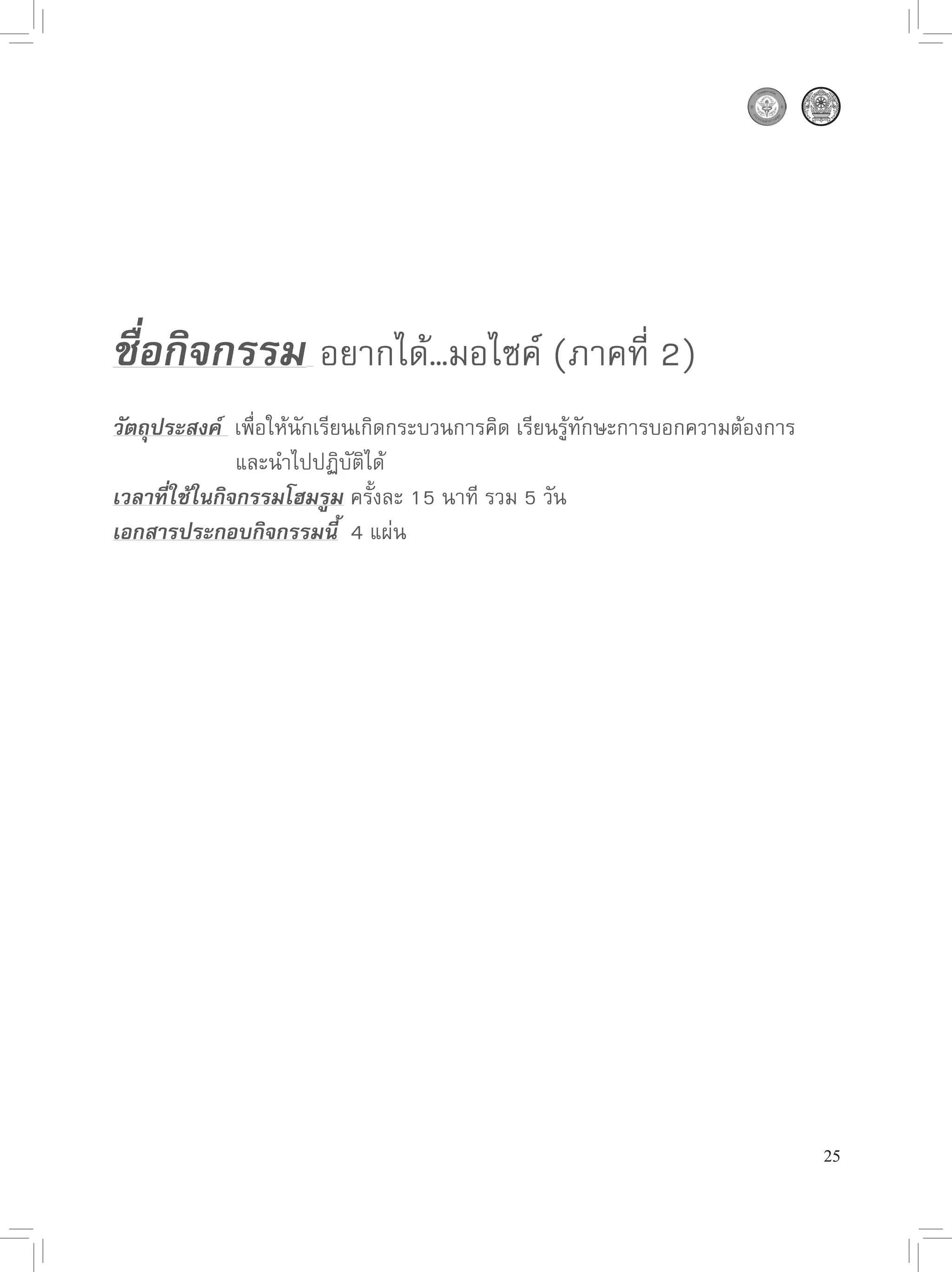 ชื่อกิจกรรม 
อยากได้…มอไซค์
(ภาคที่
2)

วัตถุประสงค์ 
เพื่อให้นักเรียนเกิดกระบวนการคิด
เรียนรู้ทักษะการบอกความต้องการ


      
      
และนำไปปฏิบัติได้
เวลาที่ใช้ในกิจกรรมโฮมรูม
ครั้งละ
15
นาที
รวม
5
วัน
เอกสารประกอบกิจกรรมนี้

4
แผ่น




                                                                                  25
 