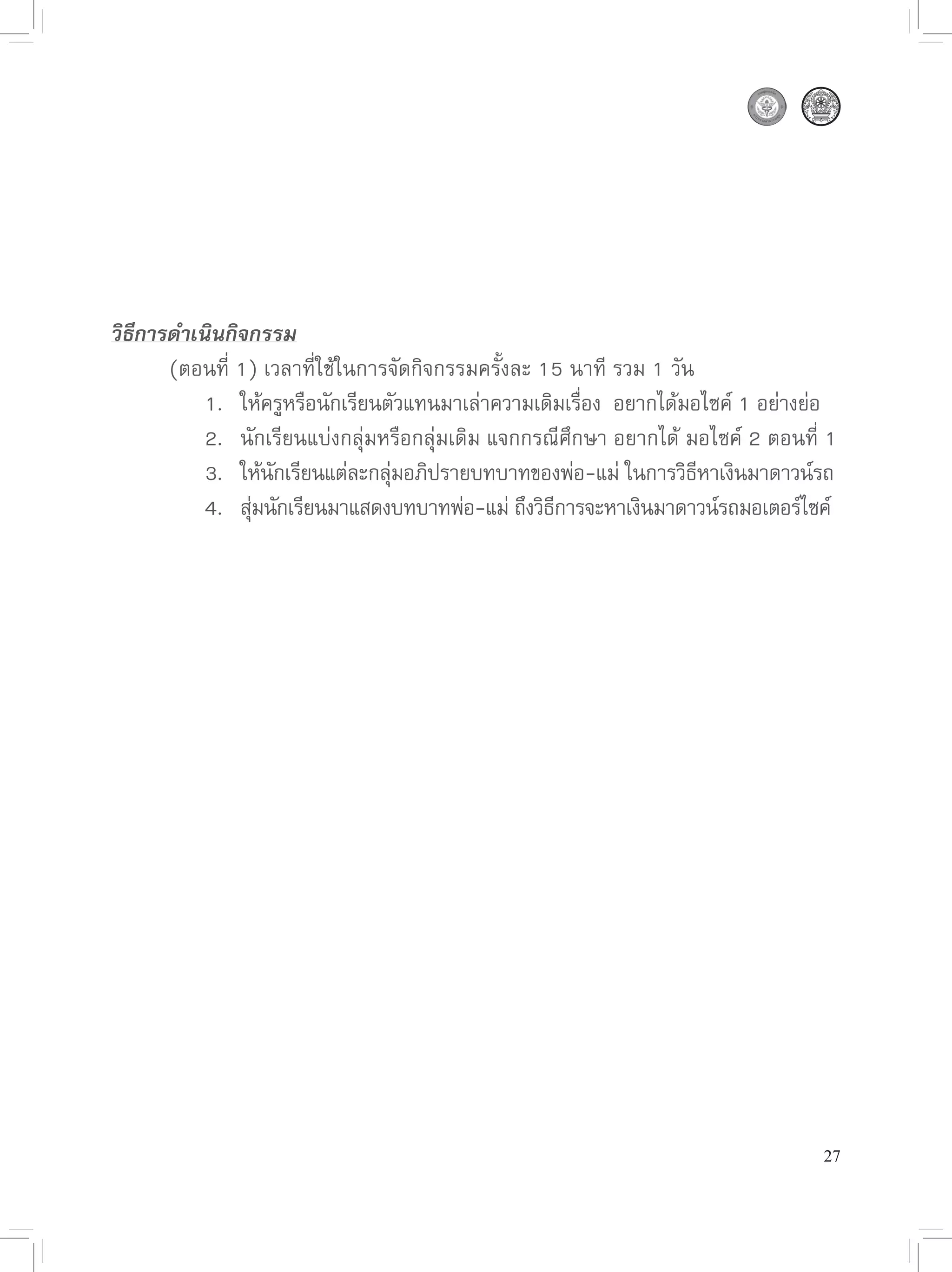 วิธีการดำเนินกิจกรรม

      (ตอนที่
1)
เวลาที่ใช้ในการจัดกิจกรรมครั้งละ
15
นาที
รวม
1
วัน

      
 1.
 ให้ครูหรือนักเรียนตัวแทนมาเล่าความเดิมเรือง

อยากได้มอไซค์
1
อย่างย่อ
                                                       ่

      
 2.
 นักเรียนแบ่งกลุ่มหรือกลุ่มเดิม
แจกกรณีศึกษา
อยากได้
มอไซค์
2
ตอนที่
1
 

      
 3.
 ให้นกเรียนแต่ละกลุมอภิปรายบทบาทของพ่อ-แม่
ในการวิธหาเงินมาดาวน์รถ
                   ั             ่                                 ิี

      
 4.
 สุมนักเรียนมาแสดงบทบาทพ่อ-แม่
ถึงวิธการจะหาเงินมาดาวน์รถมอเตอร์ไซค์
                ่                                   ี




                                                                                  27
 