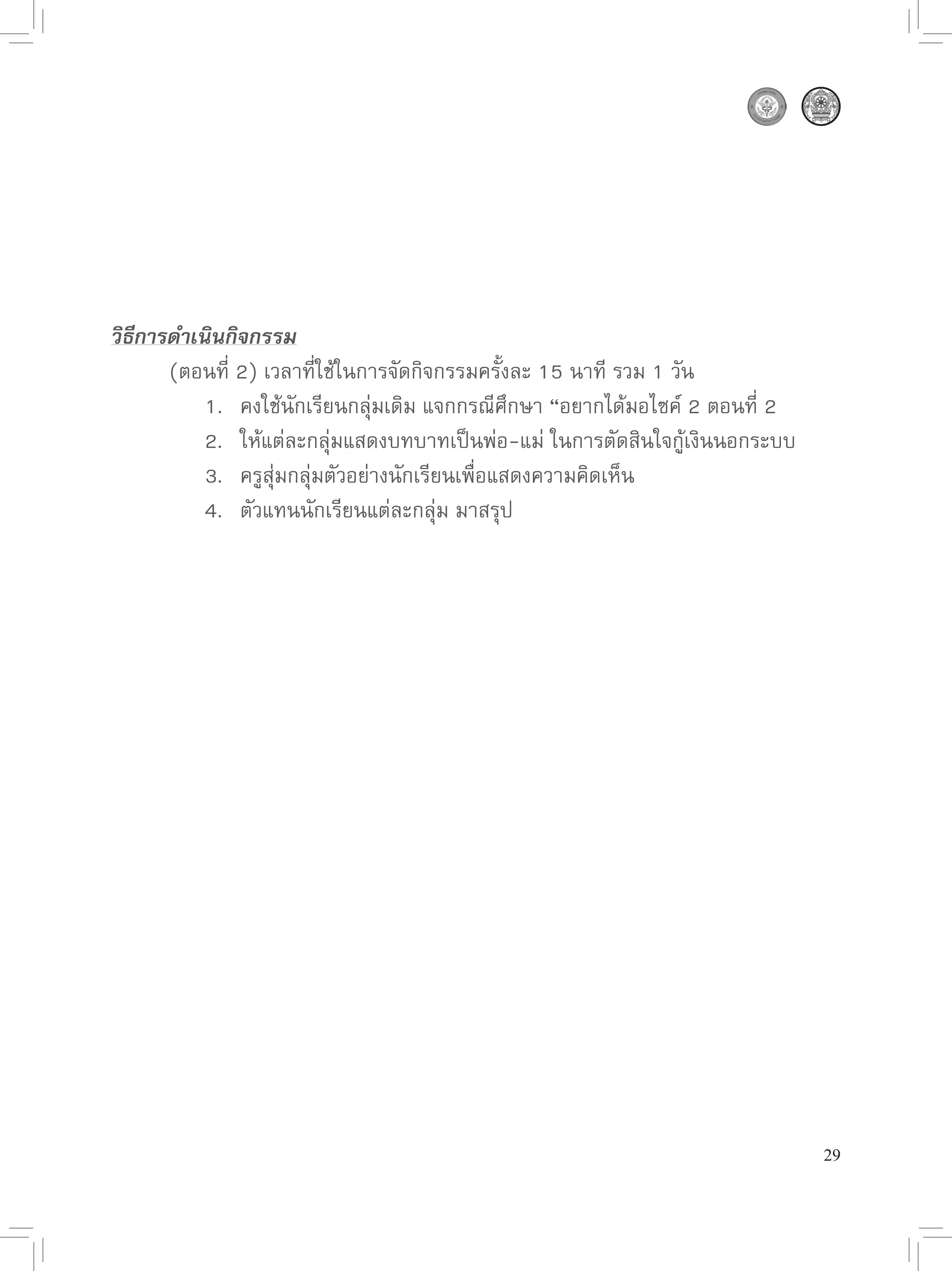 วิธีการดำเนินกิจกรรม

      (ตอนที่
2)
เวลาที่ใช้ในการจัดกิจกรรมครั้งละ
15
นาที
รวม
1
วัน

      
 1.
 คงใช้นักเรียนกลุ่มเดิม
แจกกรณีศึกษา
“อยากได้มอไซค์
2
ตอนที่
2
                                                                          

      
 2.
 ให้แต่ละกลุ่มแสดงบทบาทเป็นพ่อ-แม่
ในการตัดสินใจกู้เงินนอกระบบ

      
 3.
 ครูสุ่มกลุ่่มตัวอย่างนักเรียนเพื่อแสดงความคิดเห็น

      
 4.
 ตัวแทนนักเรียนแต่ละกลุ่ม
มาสรุป




                                                                              29
 