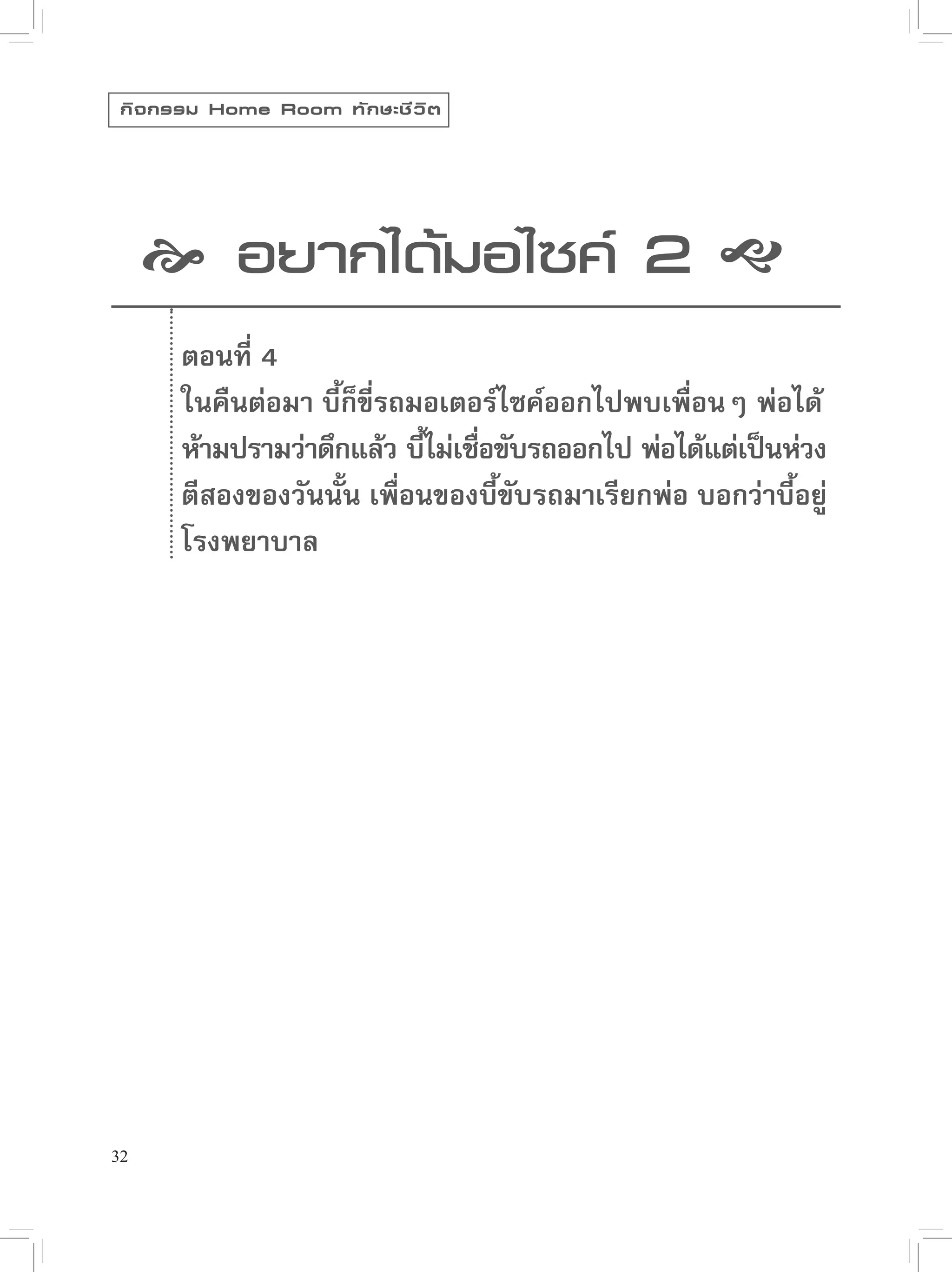กิ จ กรรม Home Room ทั ก ษะชี ว ิ ต




      อยากได้มอไซค์ 2 
       ตอนที่ 4
       ในคืนต่อมา บี้ก็ขี่รถมอเตอร์ไซค์ออกไปพบเพื่อนๆ พ่อได้
       ห้ามปรามว่าดึกแล้ว บีไม่เชือขับรถออกไป พ่อได้แต่เป็นห่วง
                             ้ ่
       ตีสองของวันนั้น เพื่อนของบี้ขับรถมาเรียกพ่อ บอกว่าบี้อยู่
       โรงพยาบาล




32
 