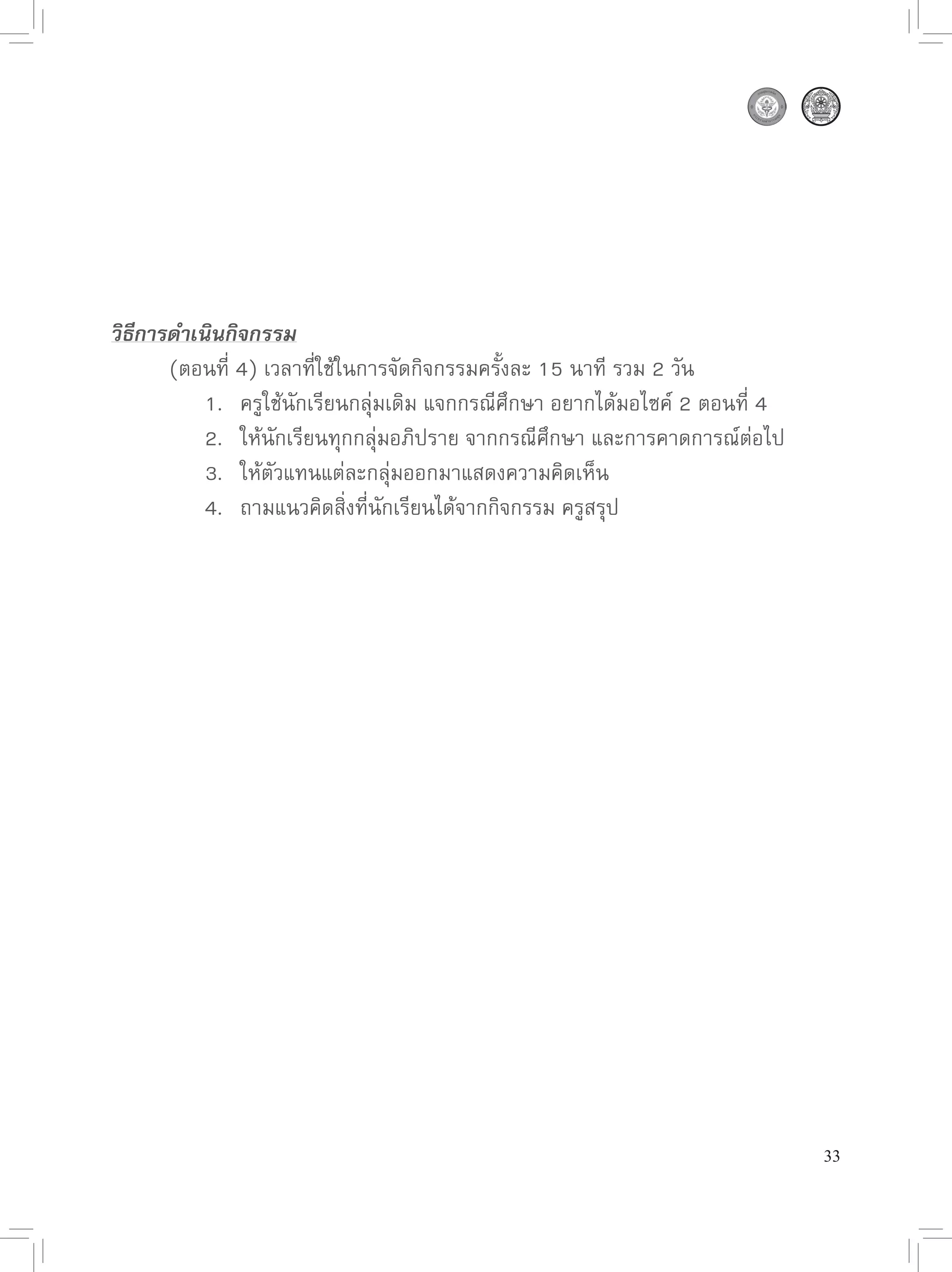 วิธีการดำเนินกิจกรรม

      (ตอนที่
4)
เวลาที่ใช้ในการจัดกิจกรรมครั้งละ
15
นาที
รวม
2
วัน

      
 1.
 ครูใช้นักเรียนกลุ่มเดิม
แจกกรณีศึกษา
อยากได้มอไซค์
2
ตอนที่
4

      
 2.
 ให้นักเรียนทุกกลุ่มอภิปราย
จากกรณีศึกษา
และการคาดการณ์ต่อไป

      
 3.
 ให้ตัวแทนแต่ละกลุ่มออกมาแสดงความคิดเห็น

      
 4.
 ถามแนวคิดสิ่งที่นักเรียนได้จากกิจกรรม
ครูสรุป





                                                                              33
 