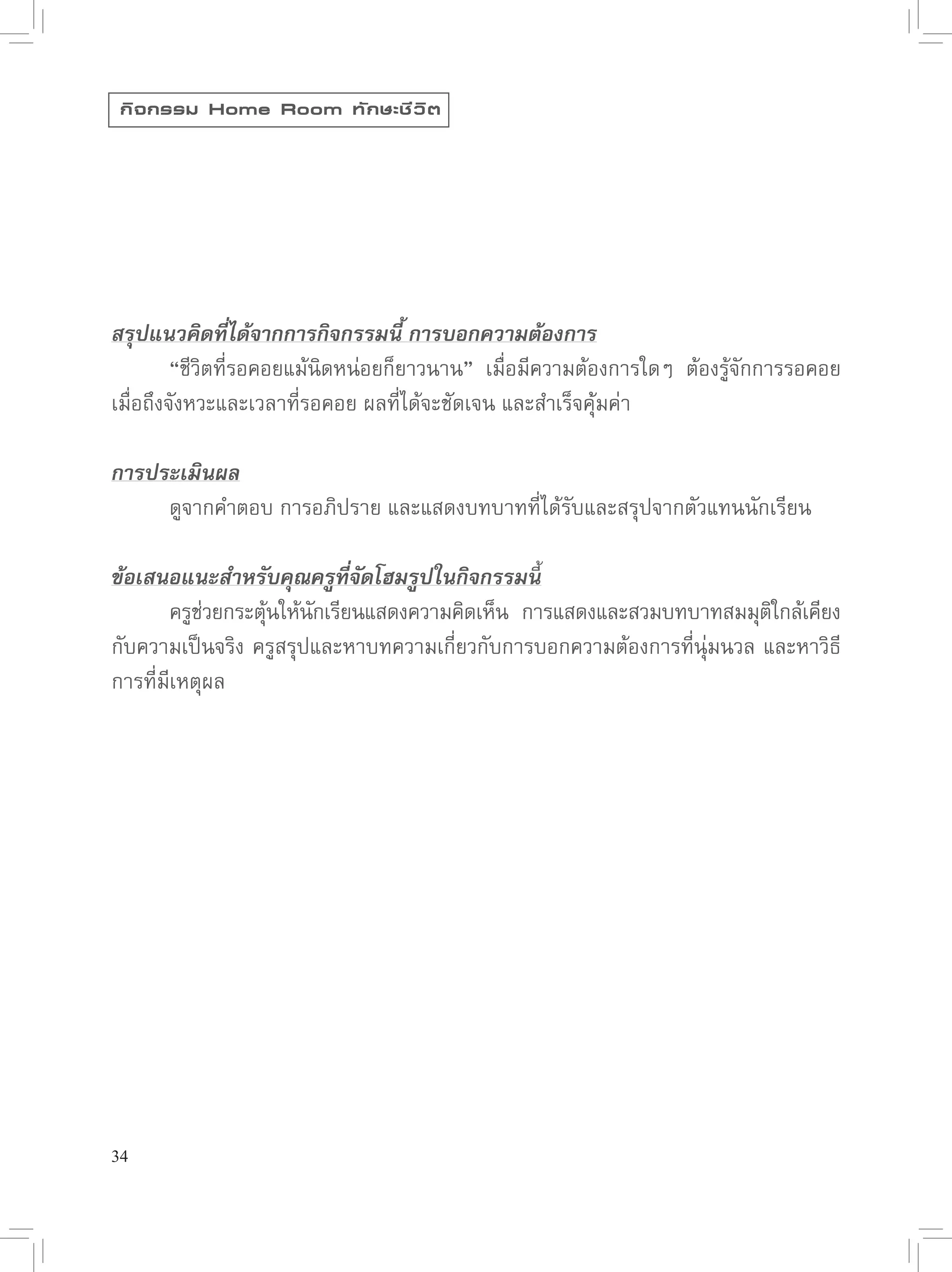 กิ จ กรรม Home Room ทั ก ษะชี ว ิ ต




สรุปแนวคิดที่ได้จากการกิจกรรมนี้ การบอกความต้องการ

        “ชีวิตที่รอคอยแม้นิดหน่อยก็ยาวนาน”
 เมื่อมีความต้องการใดๆ
 ต้องรู้จักการรอคอย
เมื่อถึงจังหวะและเวลาที่รอคอย
ผลที่ได้จะชัดเจน
และสำเร็จคุ้้มค่า

การประเมินผล


        ดูจากคำตอบ
การอภิปราย
และแสดงบทบาทที่ได้รับและสรุปจากตัวแทนนักเรียน

ข้อเสนอแนะสำหรับคุณครูที่จัดโฮมรูปในกิจกรรมนี้

        ครูชวยกระตุนให้นกเรียนแสดงความคิดเห็น
 การแสดงและสวมบทบาทสมมุตใกล้เคียง
              ่       ้   ั                                                     ิ
กับความเป็นจริง
ครูสรุปและหาบทความเกี่ยวกับการบอกความต้องการที่นุ่มนวล
และหาวิธี
การที่มีเหตุผล






34
 