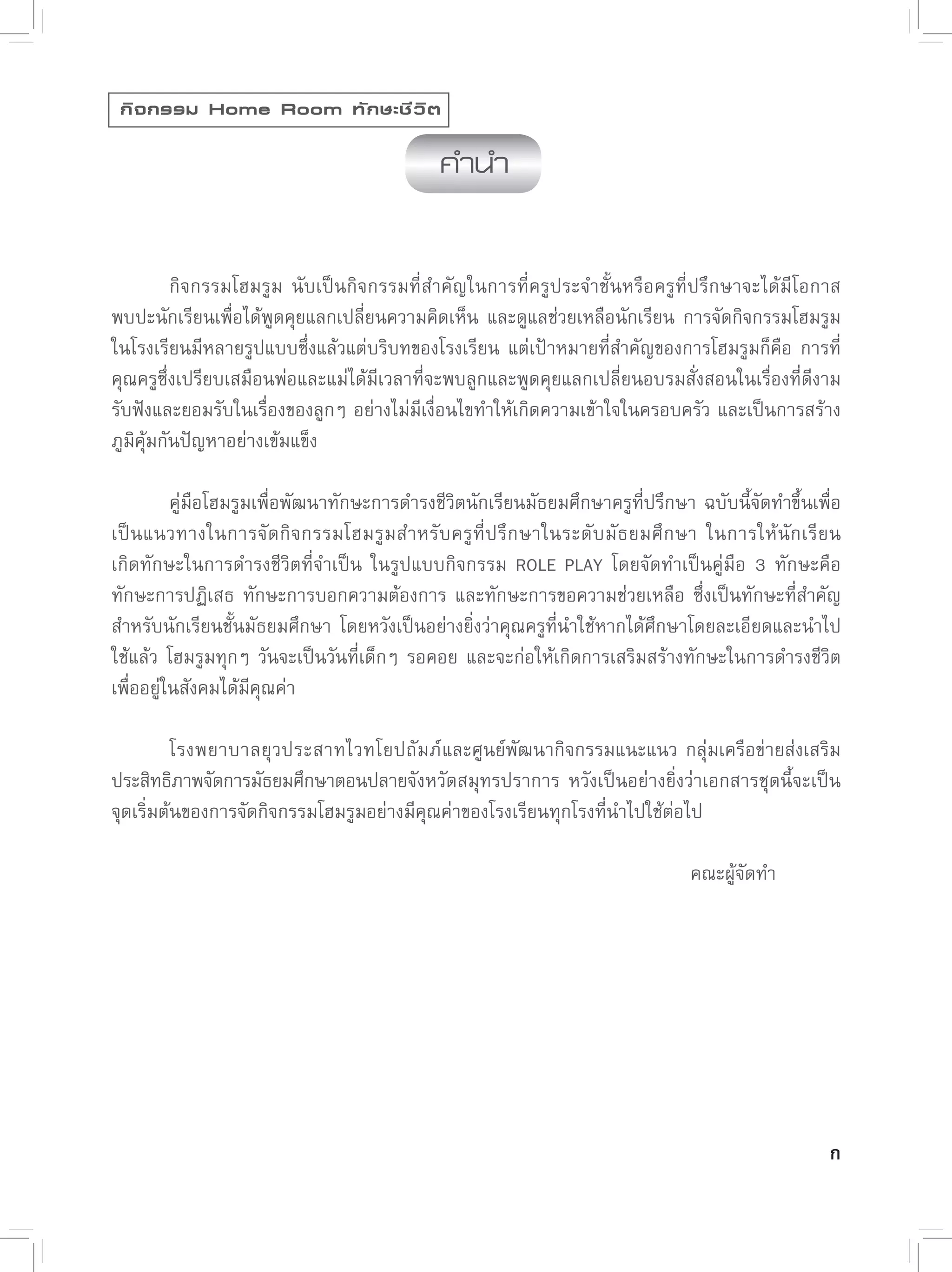 กิ จ กรรม Home Room ทั ก ษะชี ว ิ ต

                                             คำนำ


         กิจกรรมโฮมรูม
 นับเป็นกิจกรรมที่สำคัญในการที่ครูประจำชั้นหรือครูที่ปรึกษาจะได้มีโอกาส
พบปะนักเรียนเพื่อได้พูดคุยแลกเปลี่ยนความคิดเห็น
 และดูแลช่วยเหลือนักเรียน
 การจัดกิจกรรมโฮมรูม
ในโรงเรียนมีหลายรูปแบบซึ่งแล้วแต่บริบทของโรงเรียน
 แต่เป้าหมายที่สำคัญของการโฮมรูมก็คือ
 การที่
คุณครูซึ่งเปรียบเสมือนพ่อและแม่ได้มีเวลาที่จะพบลูกและพูดคุยแลกเปลี่ยนอบรมสั่งสอนในเรื่องที่ดีงาม
รับฟังและยอมรับในเรื่องของลูกๆ
อย่างไม่มีเงื่อนไขทำให้เกิดความเข้าใจในครอบครัว
และเป็นการสร้าง
ภูมิคุ้มกันปัญหาอย่างเข้มแข็ง


         คู่มือโฮมรูมเพื่อพัฒนาทักษะการดำรงชีวิตนักเรียนมัธยมศึกษาครูที่ปรึกษา
ฉบับนี้จัดทำขึ้นเพื่อ
เป็นแนวทางในการจัดกิจกรรมโฮมรูมสำหรับครูที่ปรึกษาในระดับมัธยมศึกษา
 ในการให้นักเรียน
                
เกิดทักษะในการดำรงชีวิตที่จำเป็น
 ในรูปแบบกิจกรรม
 ROLE
 PLAY
 โดยจัดทำเป็นคู่มือ
 3
 ทักษะคือ
ทักษะการปฏิเสธ
 ทักษะการบอกความต้องการ
 และทักษะการขอความช่วยเหลือ
 ซึ่งเป็นทักษะที่สำคัญ
สำหรับนักเรียนชั้นมัธยมศึกษา
 โดยหวังเป็นอย่างยิ่งว่าคุณครูที่นำใช้หากได้ศึกษาโดยละเอียดและนำไป
ใช้แล้ว
 โฮมรูมทุกๆ
 วันจะเป็นวันที่เด็กๆ
 รอคอย
 และจะก่อให้เกิดการเสริมสร้างทักษะในการดำรงชีวิต
เพื่ออยู่ในสังคมได้มีคุณค่า


         โรงพยาบาลยุวประสาทไวทโยปถัมภ์ และศูนย์พัฒนากิจกรรมแนะแนว
 กลุ่มเครือข่ายส่งเสริม
ประสิทธิภาพจัดการมัธยมศึกษาตอนปลายจังหวัดสมุทรปราการ
 หวังเป็นอย่างยิ่งว่าเอกสารชุดนี้จะเป็น
จุดเริ่มต้นของการจัดกิจกรรมโฮมรูมอย่างมีคุณค่าของโรงเรียนทุกโรงที่นำไปใช้ต่อไป


         
 
 
            
      
      
      
       
       
      
       

         
 
 
            
      
      
      
       
       
      
       คณะผู้จัดทำ




                                                                                                   ก
 