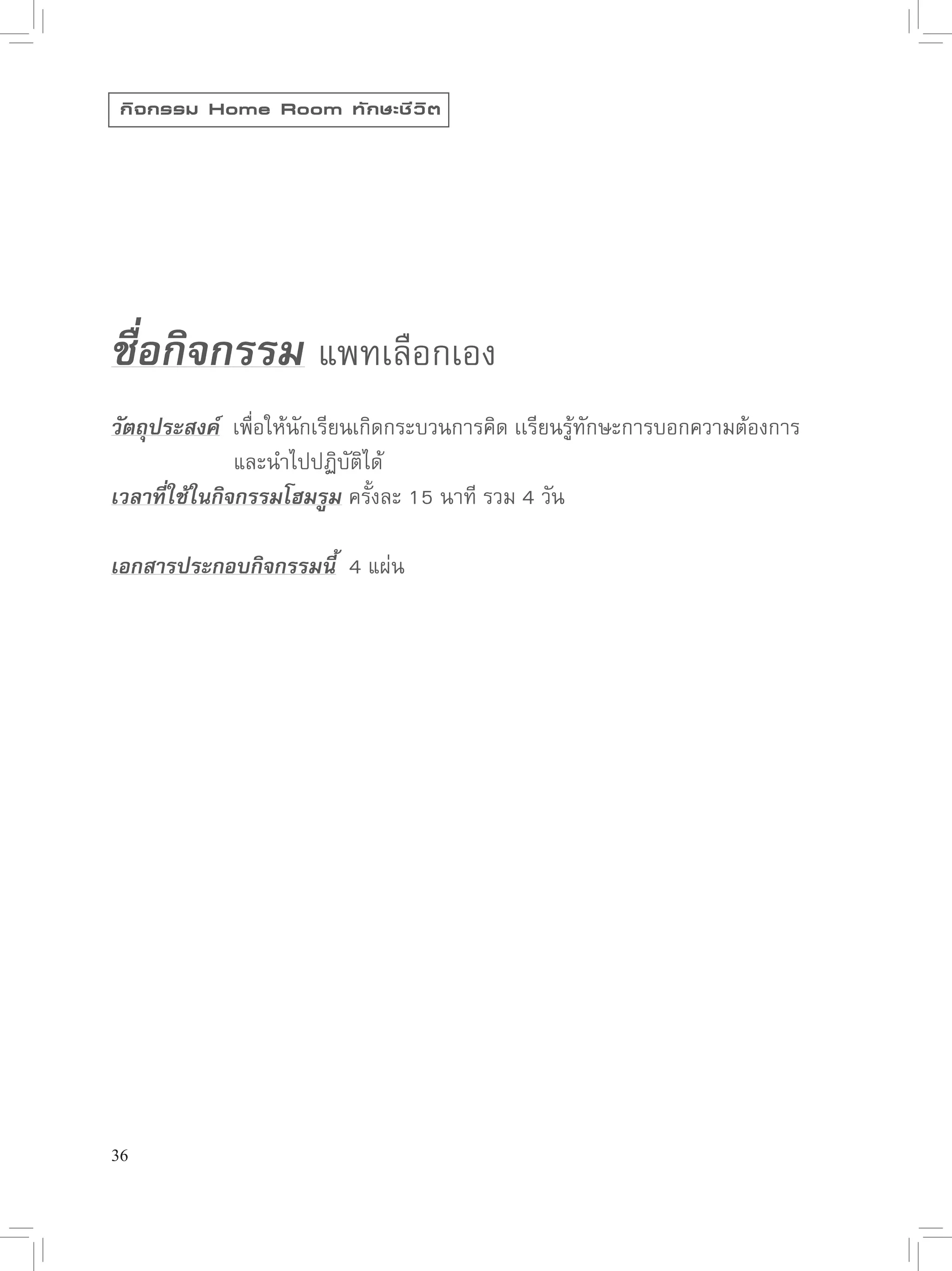 กิ จ กรรม Home Room ทั ก ษะชี ว ิ ต




ชื่อกิจกรรม 
แพทเลือกเอง

วัตถุประสงค์ 
เพื่อให้นักเรียนเกิดกระบวนการคิด
เเรียนรู้ทักษะการบอกความต้องการ


      
      
และนำไปปฏิบัติได้
เวลาที่ใช้ในกิจกรรมโฮมรูม
ครั้งละ
15
นาที
รวม
4
วัน

เอกสารประกอบกิจกรรมนี้

4
แผ่น




36
 