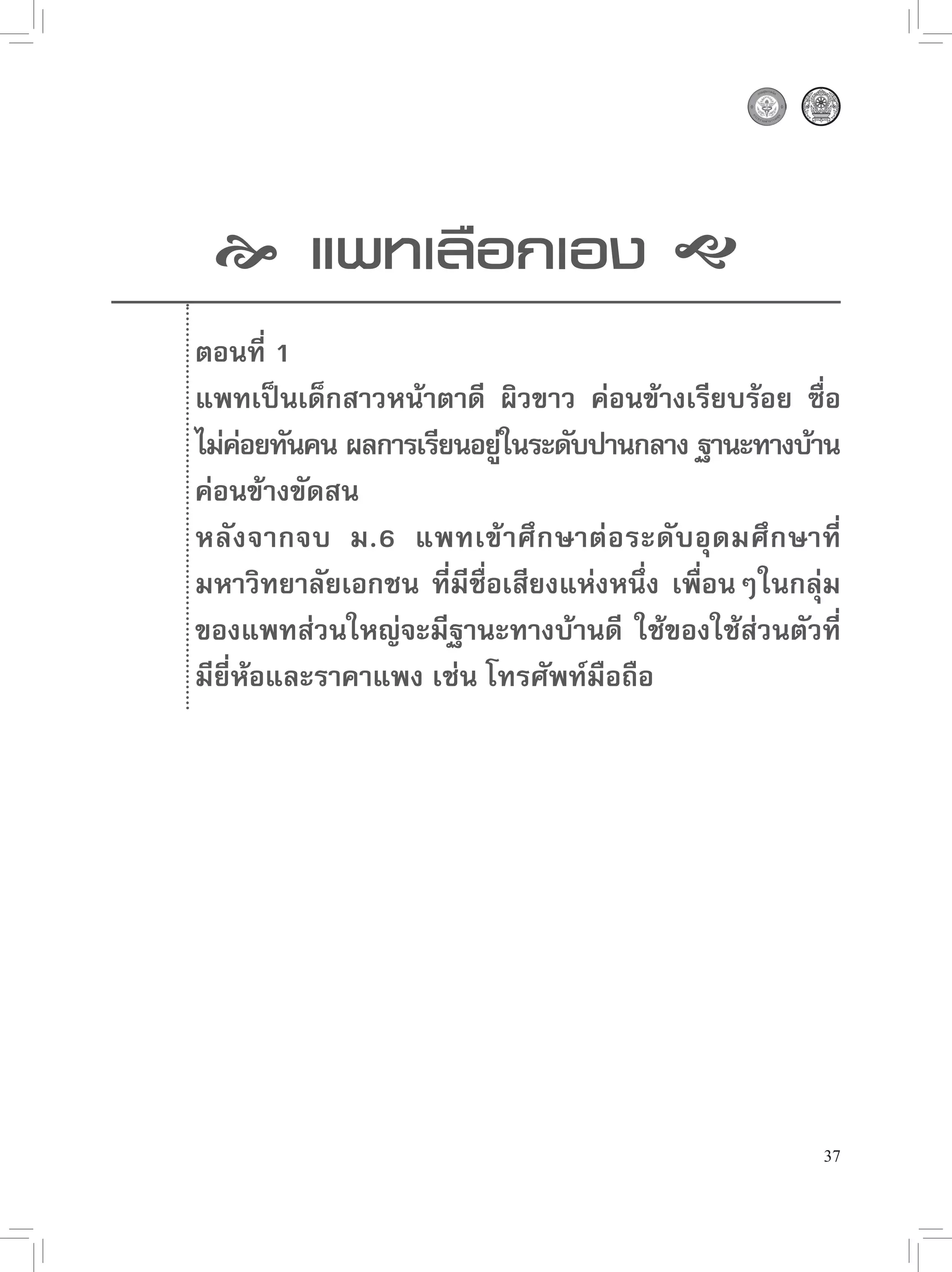  แพทเลือกเอง 
    ตอนที่ 1
    แพทเป็นเด็กสาวหน้าตาดี ผิวขาว ค่อนข้างเรียบร้อย ซื่อ
    ไม่คอยทันคน ผลการเรียนอยูในระดับปานกลาง ฐานะทางบ้าน
          ่                   ่
    ค่อนข้างขัดสน
    หลังจากจบ ม.6 แพทเข้ า ศึ ก ษาต่ อ ระดั บ อุ ด มศึ ก ษาที่
    มหาวิทยาลัยเอกชน ที่มีชื่อเสียงแห่งหนึ่ง เพื่อนๆในกลุ่ม
    ของแพทส่วนใหญ่จะมีฐานะทางบ้านดี ใช้ของใช้ส่วนตัวที่
    มียี่ห้อและราคาแพง เช่น โทรศัพท์มือถือ





                                                            37
 