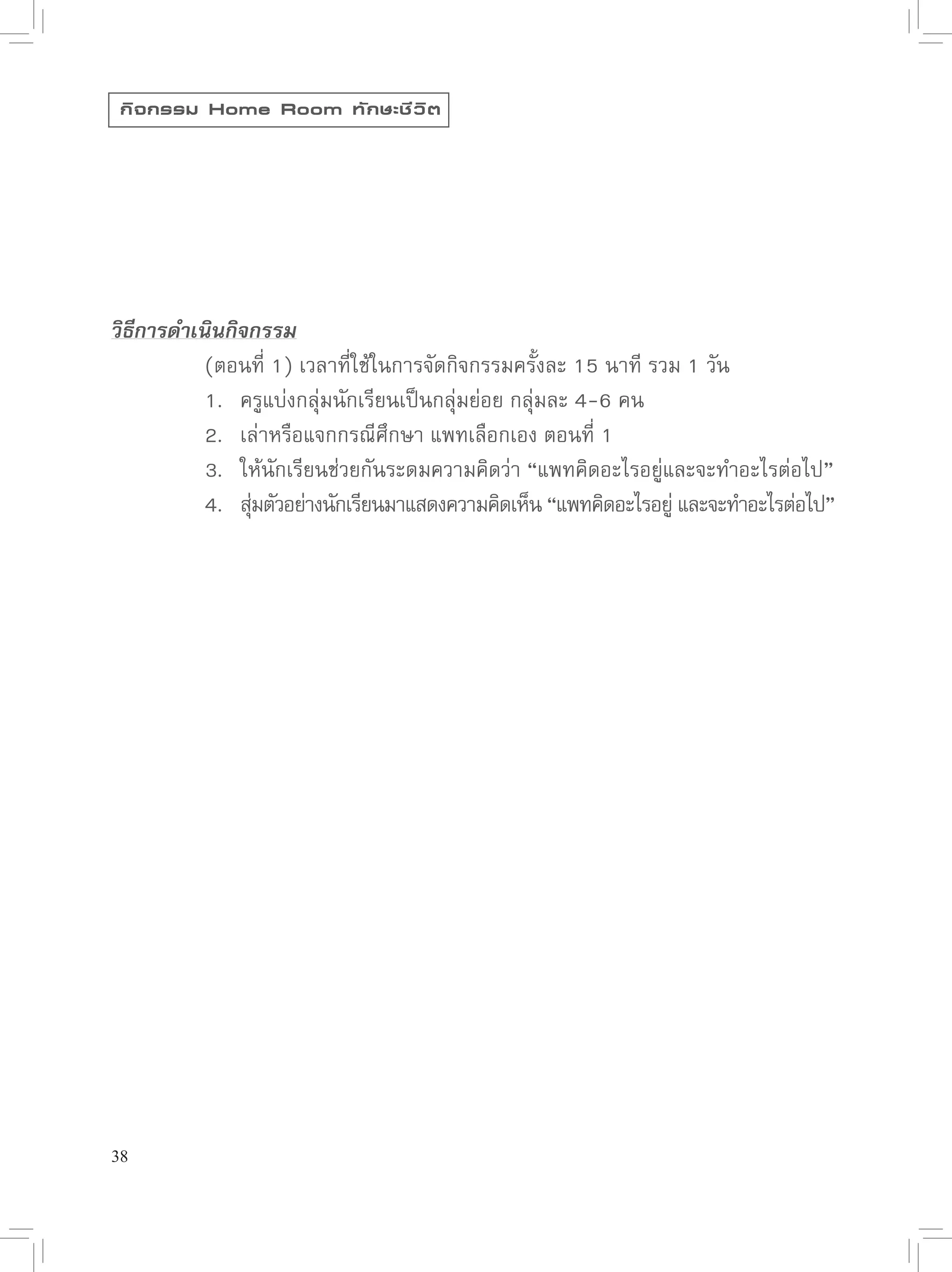 กิ จ กรรม Home Room ทั ก ษะชี ว ิ ต






วิธีการดำเนินกิจกรรม

      
 (ตอนที่
1)
เวลาที่ใช้ในการจัดกิจกรรมครั้งละ
15
นาที
รวม
1
วัน

      
 1.
 ครูแบ่งกลุ่มนักเรียนเป็นกลุ่มย่อย
กลุ่มละ
4-6
คน

      
 2.
 เล่าหรือแจกกรณีศึกษา
แพทเลือกเอง
ตอนที่
1

      
 3.
 ให้นักเรียนช่วยกันระดมความคิดว่า
“แพทคิดอะไรอยู่และจะทำอะไรต่อไป”

      
 4.
 สุมตัวอย่างนักเรียนมาแสดงความคิดเห็น
“แพทคิดอะไรอยู
่ และจะทำอะไรต่อไป”
                ่




38
 