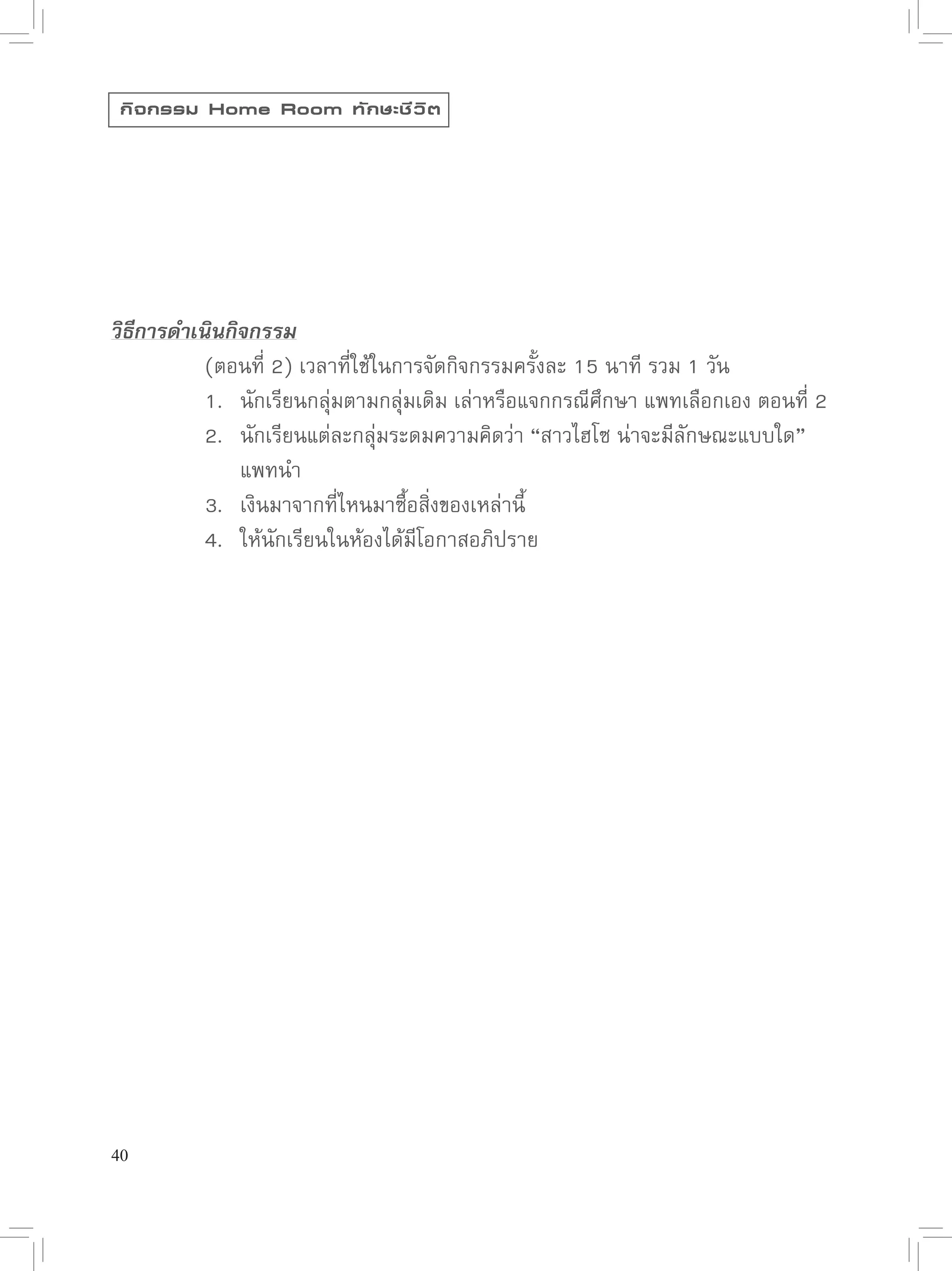 กิ จ กรรม Home Room ทั ก ษะชี ว ิ ต




วิธีการดำเนินกิจกรรม

      
 (ตอนที่
2)
เวลาที่ใช้ในการจัดกิจกรรมครั้งละ
15
นาที
รวม
1
วัน

      
 1.
 นักเรียนกลุ่่มตามกลุ่มเดิม
เล่าหรือแจกกรณีศึกษา
แพทเลือกเอง
ตอนที่
2

      
 2.
 นักเรียนแต่ละกลุ่มระดมความคิดว่า
“สาวไฮโซ
น่าจะมีลักษณะแบบใด”

      
 
 แพทนำ


      
 3.
 เงินมาจากที่ไหนมาซื้อสิ่งของเหล่านี้

      
 4.
 ให้นักเรียนในห้องได้มีโอกาสอภิปราย




40
 