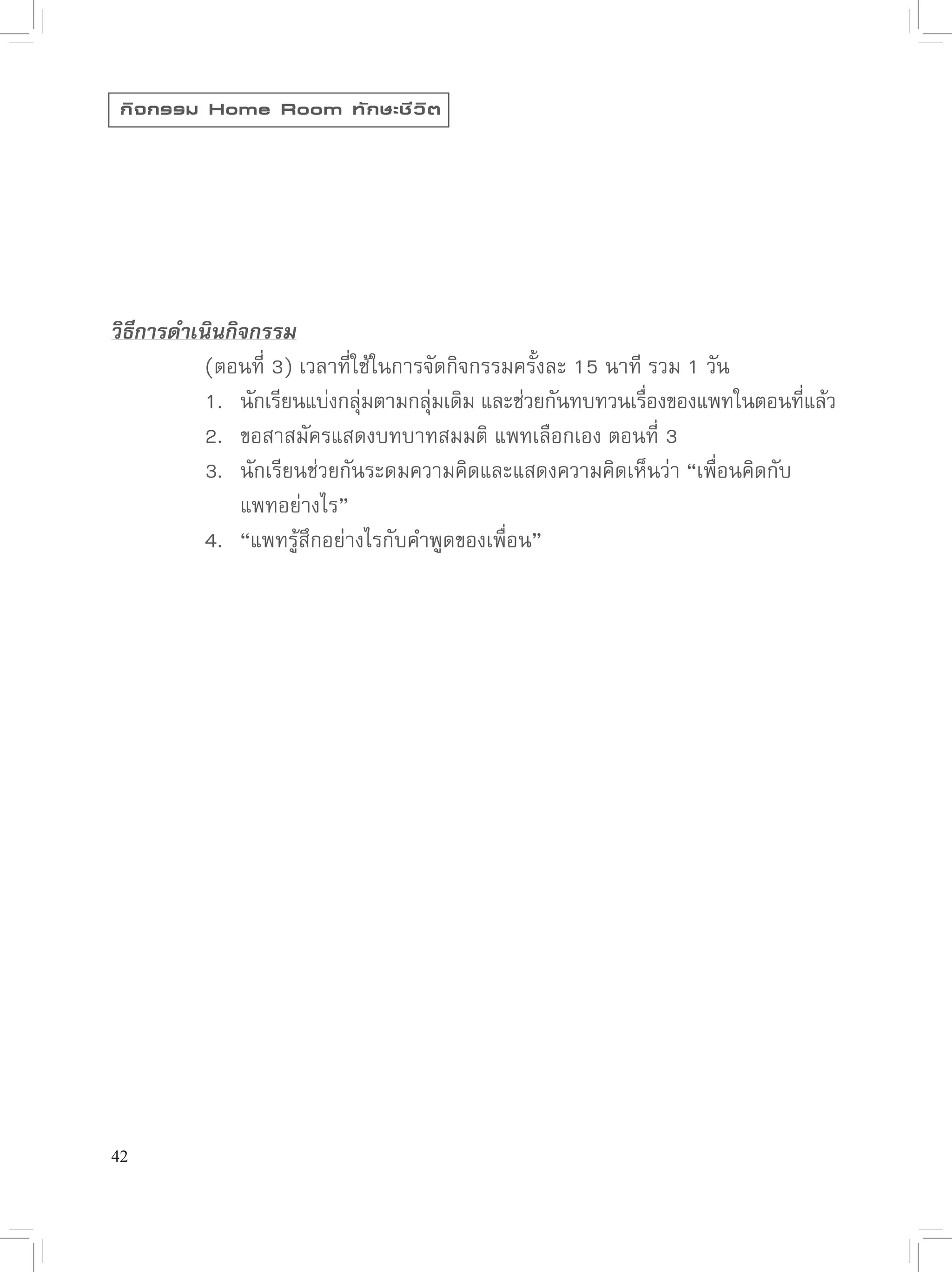 กิ จ กรรม Home Room ทั ก ษะชี ว ิ ต




วิธีการดำเนินกิจกรรม

      
 (ตอนที่
3)
เวลาที่ใช้ในการจัดกิจกรรมครั้งละ
15
นาที
รวม
1
วัน

      
 1.
 นักเรียนแบ่งกลุมตามกลุมเดิม
และช่วยกันทบทวนเรืองของแพทในตอนทีแล้ว
                            ่       ่                        ่              ่

      
 2.
 ขอสาสมัครแสดงบทบาทสมมติ
แพทเลือกเอง
ตอนที่
3

      
 3.
 นักเรียนช่วยกันระดมความคิดและแสดงความคิดเห็นว่า
“เพื่อนคิดกับ

      
 
 แพทอย่างไร”

      
 4.
 “แพทรู้สึกอย่างไรกับคำพูดของเพื่อน”






42
 