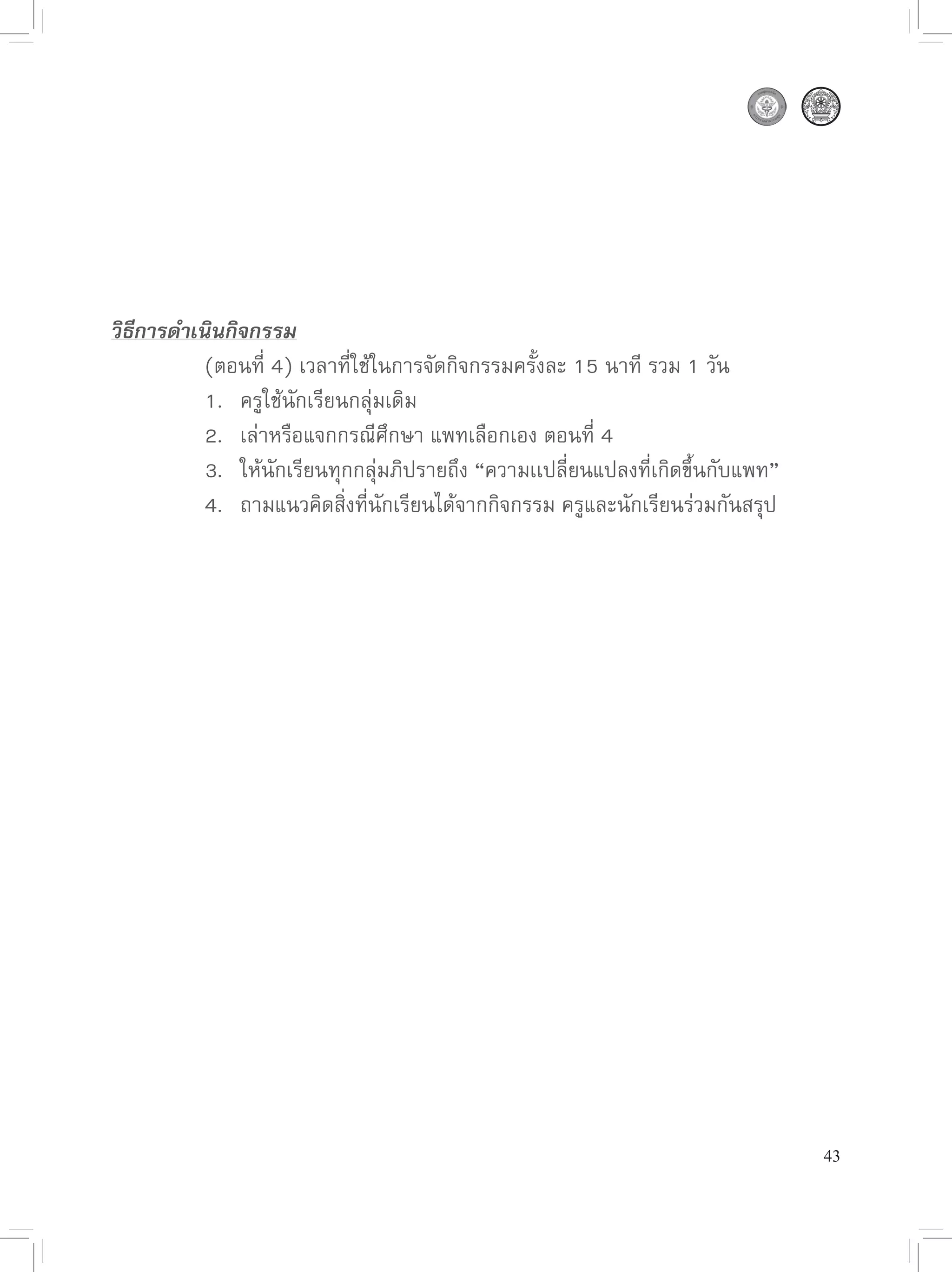 วิธีการดำเนินกิจกรรม

      
 (ตอนที่
4)
เวลาที่ใช้ในการจัดกิจกรรมครั้งละ
15
นาที
รวม
1
วัน

      
 1.
 ครูใช้นักเรียนกลุ่มเดิม

      
 2.
 เล่าหรือแจกกรณีศึกษา
แพทเลือกเอง
ตอนที่
4

 

      
 3.
 ให้นักเรียนทุกกลุ่มภิปรายถึง
“ความเเปลี่ยนแปลงที่เกิดขึ้นกับแพท”

      
 4.
 ถามแนวคิดสิ่งที่นักเรียนได้จากกิจกรรม
ครูและนักเรียนร่วมกันสรุป






                                                                                 43
 