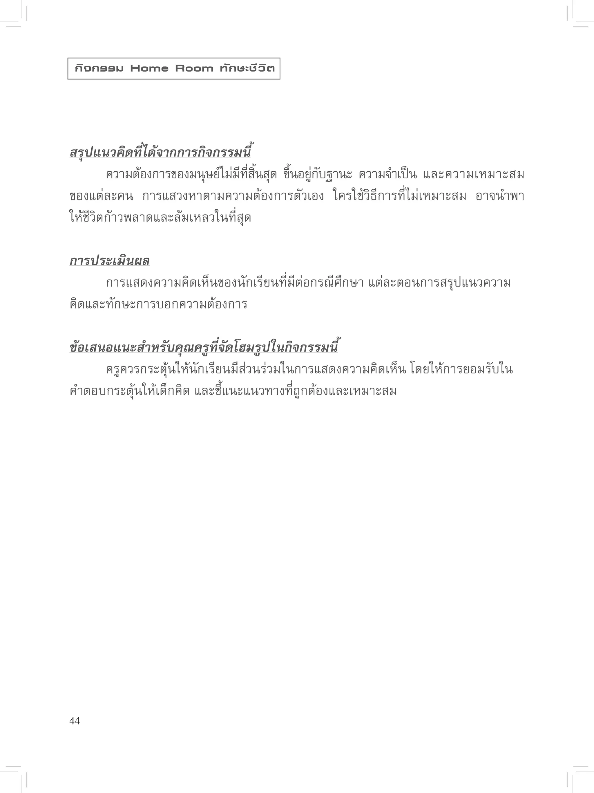 กิ จ กรรม Home Room ทั ก ษะชี ว ิ ต




สรุปแนวคิดที่ได้จากการกิจกรรมนี้


       ความต้องการของมนุษย์ไม่มทสนสุด
 ขึนอยูกบฐานะ
 ความจำเป็น
 และความเหมาะสม
                                ี ี่ ิ้   ้ ่ั
ของแต่ละคน
 การแสวงหาตามความต้องการตัวเอง
 ใครใช้วิธีการที่ไม่เหมาะสม
 อาจนำพา
  
ให้ชีวิตก้าวพลาดและล้มเหลวในที่สุด

การประเมินผล

     การแสดงความคิดเห็นของนักเรียนที่มีต่อกรณีศึกษา
แต่ละตอนการสรุปแนวความ
คิดและทักษะการบอกความต้องการ

ข้อเสนอแนะสำหรับคุณครูที่จัดโฮมรูปในกิจกรรมนี้

     ครูควรกระตุ้นให้นักเรียนมีีส่วนร่วมในการแสดงความคิดเห็น
โดยให้การยอมรับใน
คำตอบกระตุ้นให้เด็กคิด
และชี้แนะแนวทางที่ถูกต้องและเหมาะสม





44
 