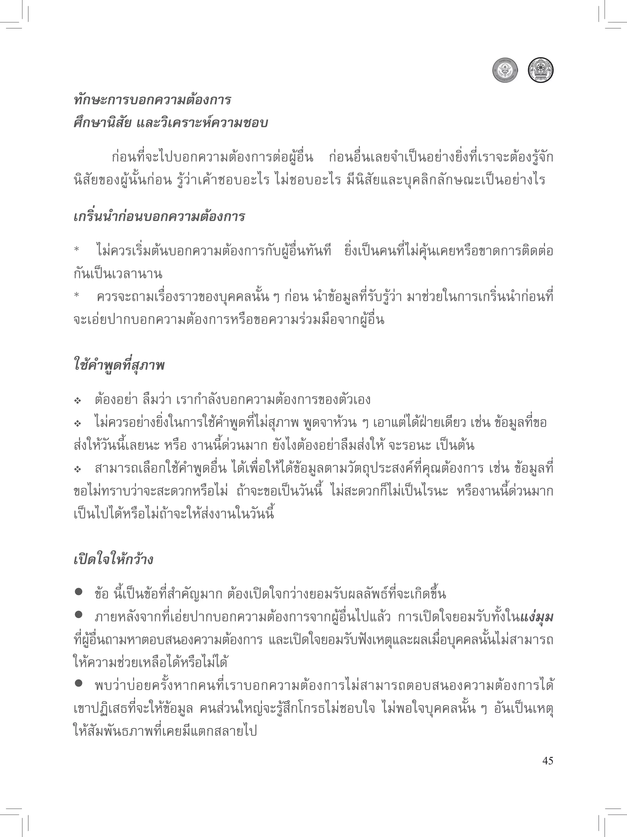 ทักษะการบอกความต้องการ
ศึกษานิสัย และวิเคราะห์ความชอบ
       ก่อนที่จะไปบอกความต้องการต่อผู้อื่น
 ก่อนอื่นเลยจำเป็นอย่างยิ่งที่เราจะต้องรู้จัก
นิสัยของผู้นั้นก่อน
รู้ว่าเค้าชอบอะไร
ไม่ชอบอะไร
มีนิสัยและบุคลิกลักษณะเป็นอย่างไร

เกริ่นนำก่อนบอกความต้องการ
*
 ไม่ควรเริ่มต้นบอกความต้องการกับผู้อื่นทันที
 ยิ่งเป็นคนที่ไม่คุ้นเคยหรือขาดการติดต่อ
กันเป็นเวลานาน
*
 ควรจะถามเรื่องราวของบุคคลนั้น
ๆ
ก่อน
นำข้อมูลที่รับรู้ว่า
มาช่วยในการเกริ่นนำก่อนที่
จะเอ่ยปากบอกความต้องการหรือขอความร่วมมือจากผู้อื่น

ใช้คำพูดที่สุภาพ
 
 ต้องอย่า
ลืมว่า
เรากำลังบอกความต้องการของตัวเอง

 ไม่ควรอย่างยิงในการใช้คำพูดทีไม่สภาพ
พูดจาห้วน
ๆ
เอาแต่ได้ฝายเดียว
เช่น
ข้อมูลทีขอ

                  ่               ่ ุ                             ่                  ่ 
ส่งให้วันนี้เลยนะ
หรือ
งานนี้ด่วนมาก
ยังไงต้องอย่าลืมส่งให้
จะรอนะ
เป็นต้น

 สามารถเลือกใช้คำพูดอื่น
ได้เพื่อให้ได้ข้อมูลตามวัตถุประสงค์ที่คุณต้องการ
เช่น
ข้อมูลที่

ขอไม่ทราบว่าจะสะดวกหรือไม่
 ถ้าจะขอเป็นวันนี
 ไม่สะดวกก็ไม่เป็นไรนะ
 หรืองานนีดวนมาก
                                               ้                                ้ ่
เป็นไปได้หรือไม่ถ้าจะให้ส่งงานในวันนี้

เปิดใจให้กว้าง
	อ
นี้เป็นข้อที่สำคัญมาก
ต้องเปิดใจกว่างยอมรับผลลัพธ์ที่จะเกิดขึ้น
       ข้
	     ภายหลังจากที่เอ่ยปากบอกความต้องการจากผู้อื่นไปแล้ว
 การเปิดใจยอมรับทั้งในแง่มุม
ทีผอนถามหาตอบสนองความต้องการ
และเปิดใจยอมรับฟังเหตุและผลเมือบุคคลนันไม่สามารถ
  ่ ู้ ื่                                                         ่       ้
ให้ความช่วยเหลือได้หรือไม่ได้

	 าบ่อยครั้งหากคนที่เราบอกความต้องการไม่สามารถตอบสนองความต้องการได้
       พบว่
เขาปฏิเสธทีจะให้ขอมูล
 คนส่วนใหญ่จะรูสกโกรธไม่ชอบใจ
 ไม่พอใจบุคคลนั้น
 ๆ
 อันเป็นเหตุ
             ่    ้                  ้ึ
ให้สัมพันธภาพที่เคยมีแตกสลายไป
                                                                                       45
 