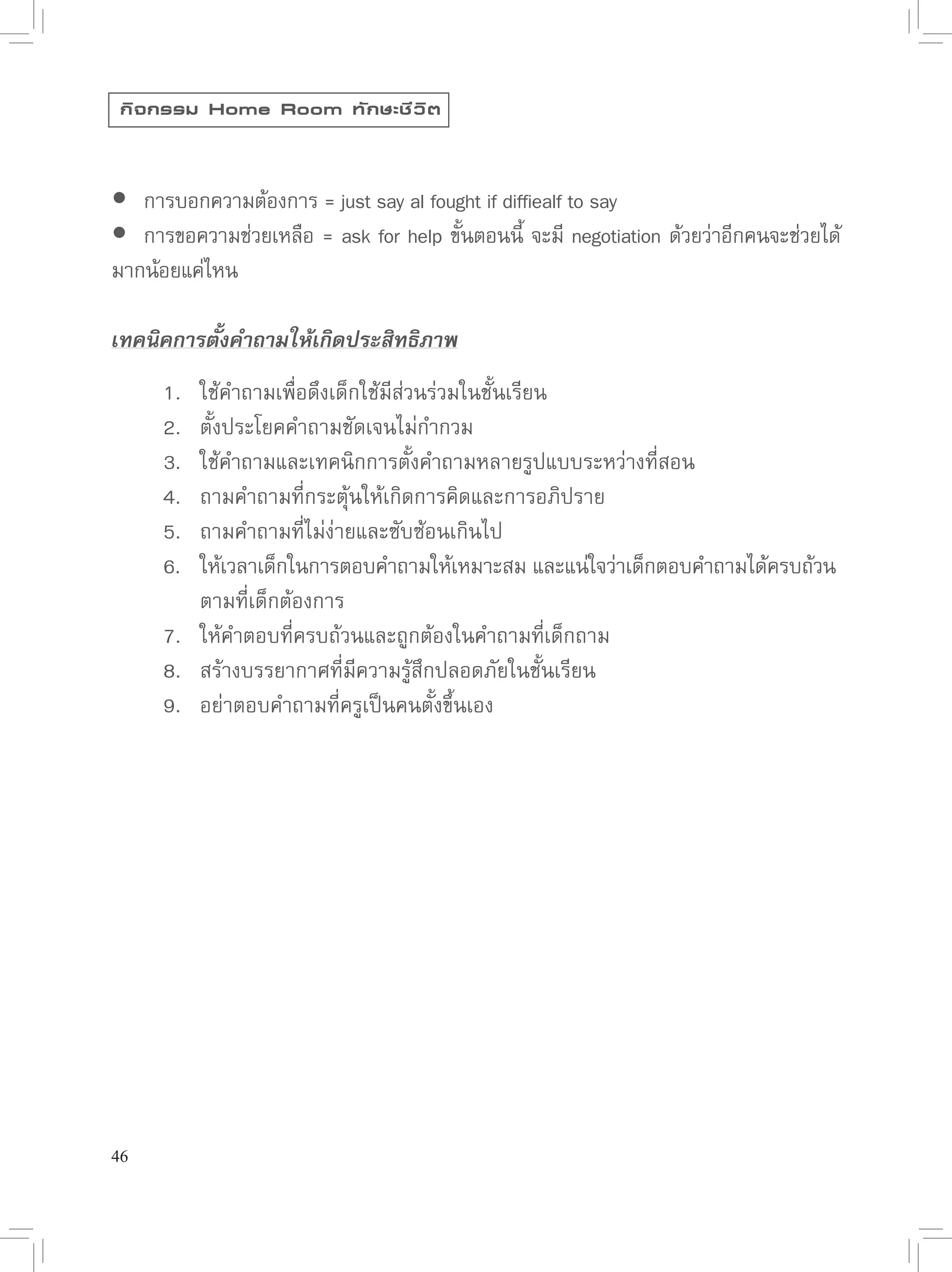 กิ จ กรรม Home Room ทั ก ษะชี ว ิ ต




 การบอกความต้องการ
=
just
say
al
fought
if
diffiealf
to
say

 การขอความช่วยเหลือ
=
ask
for
help
ขันตอนนี
 จะมี
 negotiation
ด้วยว่าอีกคนจะช่วยได้
                                       ้        ้
มากน้อยแค่ไหน

เทคนิคการตั้งคำถามให้เกิดประสิทธิภาพ

       1.
   ใช้คำถามเพื่อดึงเด็กใช้มีส่วนร่วมในชั้นเรียน

       2.
   ตั้งประโยคคำถามชัดเจนไม่กำกวม

       3.
   ใช้คำถามและเทคนิกการตั้งคำถามหลายรูปแบบระหว่างที่สอน

       4.
   ถามคำถามที่กระตุ้นให้เกิดการคิดและการอภิปราย

       5.
   ถามคำถามที่ไม่ง่ายและซับซ้อนเกินไป

       6.
   ให้เวลาเด็กในการตอบคำถามให้เหมาะสม
และแน่ใจว่าเด็กตอบคำถามได้ครบถ้วน

                                                                                   

       
     ตามที่เด็กต้องการ

       7.
   ให้คำตอบที่ครบถ้วนและถูกต้องในคำถามที่เด็กถาม

       8.
   สร้างบรรยากาศที่มีความรู้สึกปลอดภัยในชั้นเรียน

       9.
   อย่าตอบคำถามที่ครูเป็นคนตั้งขึ้นเอง





46
 